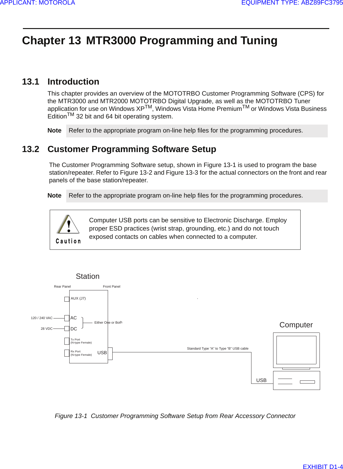Chapter 13 MTR3000 Programming and Tuning13.1 IntroductionThis chapter provides an overview of the MOTOTRBO Customer Programming Software (CPS) for the MTR3000 and MTR2000 MOTOTRBO Digital Upgrade, as well as the MOTOTRBO Tuner application for use on Windows XPTM, Windows Vista Home PremiumTM or Windows Vista Business EditionTM 32 bit and 64 bit operating system. 13.2 Customer Programming Software SetupThe Customer Programming Software setup, shown in Figure 13-1 is used to program the base station/repeater. Refer to Figure 13-2 and Figure 13-3 for the actual connectors on the front and rear panels of the base station/repeater.Note Refer to the appropriate program on-line help files for the programming procedures.Note Refer to the appropriate program on-line help files for the programming procedures.Computer USB ports can be sensitive to Electronic Discharge. Employ proper ESD practices (wrist strap, grounding, etc.) and do not touch exposed contacts on cables when connected to a computer.Figure 13-1  Customer Programming Software Setup from Rear Accessory ConnectorFront PanelUSBACUSB120 / 240 VACStationTx Port(N-type Female)Rx Port(N-type Female)AUX (J7)DC28 VDCEither One or BothStandard Type “A” to Type “B” USB cable Rear PanelComputerAPPLICANT: MOTOROLAEQUIPMENT TYPE: ABZ89FC3795EXHIBIT D1-4