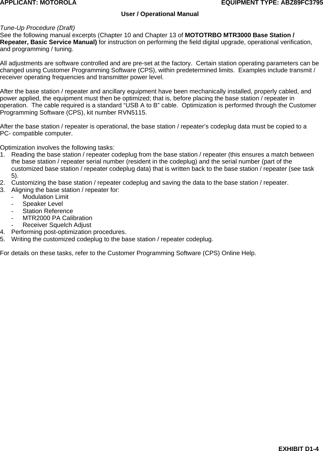 APPLICANT: MOTOROLA  EQUIPMENT TYPE: ABZ89FC3795 EXHIBIT D1-4 User / Operational Manual  Tune-Up Procedure (Draft) See the following manual excerpts (Chapter 10 and Chapter 13 of MOTOTRBO MTR3000 Base Station / Repeater, Basic Service Manual) for instruction on performing the field digital upgrade, operational verification, and programming / tuning.  All adjustments are software controlled and are pre-set at the factory.  Certain station operating parameters can be changed using Customer Programming Software (CPS), within predetermined limits.  Examples include transmit / receiver operating frequencies and transmitter power level.  After the base station / repeater and ancillary equipment have been mechanically installed, properly cabled, and power applied, the equipment must then be optimized; that is, before placing the base station / repeater in operation.  The cable required is a standard “USB A to B” cable.  Optimization is performed through the Customer Programming Software (CPS), kit number RVN5115.  After the base station / repeater is operational, the base station / repeater’s codeplug data must be copied to a PC- compatible computer.  Optimization involves the following tasks: 1.  Reading the base station / repeater codeplug from the base station / repeater (this ensures a match between the base station / repeater serial number (resident in the codeplug) and the serial number (part of the customized base station / repeater codeplug data) that is written back to the base station / repeater (see task 5). 2.  Customizing the base station / repeater codeplug and saving the data to the base station / repeater. 3.  Aligning the base station / repeater for: - Modulation Limit - Speaker Level - Station Reference -  MTR2000 PA Calibration -  Receiver Squelch Adjust 4.  Performing post-optimization procedures. 5.  Writing the customized codeplug to the base station / repeater codeplug.  For details on these tasks, refer to the Customer Programming Software (CPS) Online Help.  