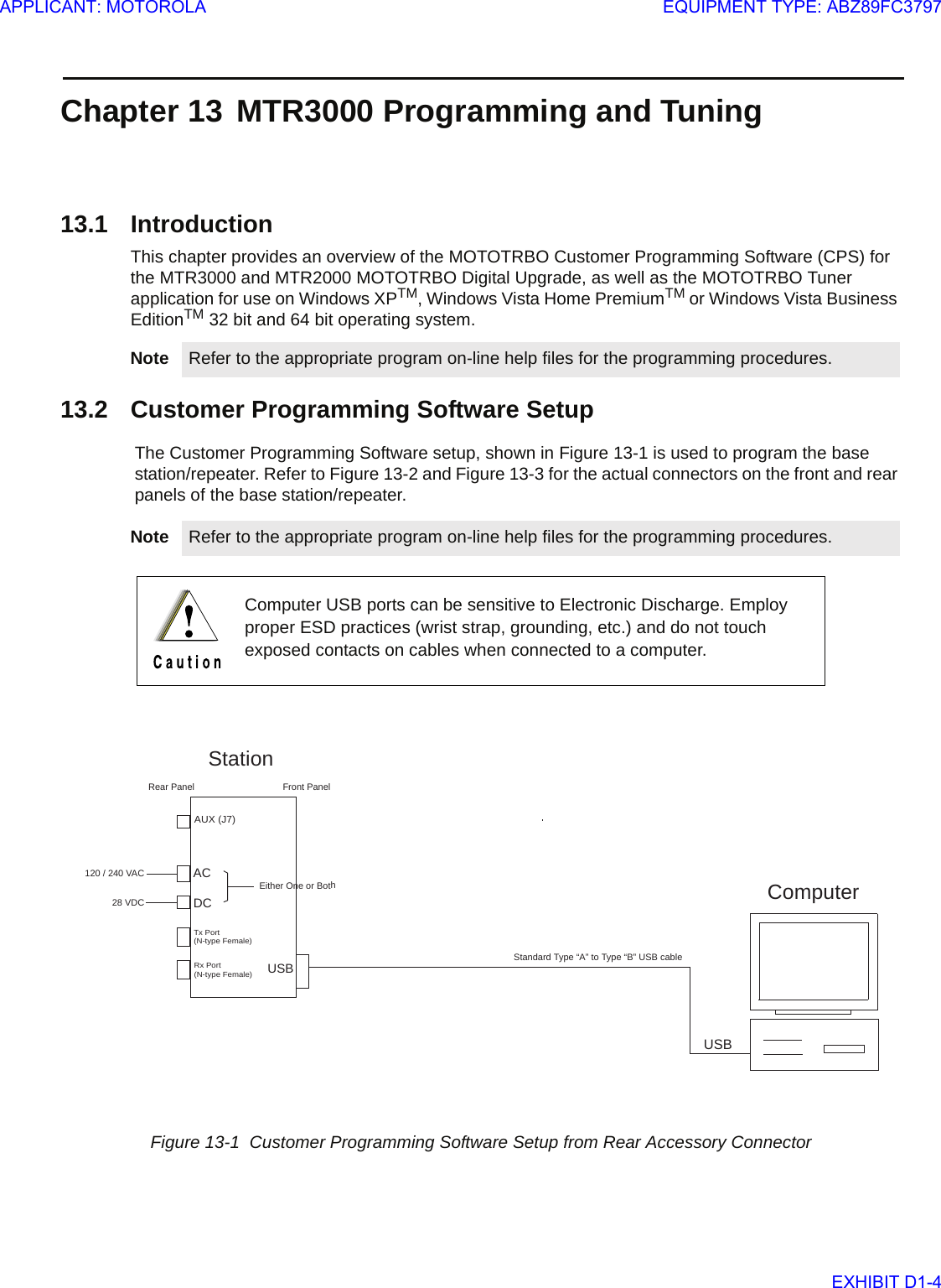 Chapter 13 MTR3000 Programming and Tuning13.1 IntroductionThis chapter provides an overview of the MOTOTRBO Customer Programming Software (CPS) for the MTR3000 and MTR2000 MOTOTRBO Digital Upgrade, as well as the MOTOTRBO Tuner application for use on Windows XPTM, Windows Vista Home PremiumTM or Windows Vista Business EditionTM 32 bit and 64 bit operating system. 13.2 Customer Programming Software SetupThe Customer Programming Software setup, shown in Figure 13-1 is used to program the base station/repeater. Refer to Figure 13-2 and Figure 13-3 for the actual connectors on the front and rear panels of the base station/repeater.Note Refer to the appropriate program on-line help files for the programming procedures.Note Refer to the appropriate program on-line help files for the programming procedures.Computer USB ports can be sensitive to Electronic Discharge. Employ proper ESD practices (wrist strap, grounding, etc.) and do not touch exposed contacts on cables when connected to a computer.Figure 13-1  Customer Programming Software Setup from Rear Accessory ConnectorFront PanelUSBACUSB120 / 240 VACStationTx Port(N-type Female)Rx Port(N-type Female)AUX (J7)DC28 VDCEither One or BothStandard Type “A” to Type “B” USB cable Rear PanelComputerAPPLICANT: MOTOROLAEQUIPMENT TYPE: ABZ89FC3797EXHIBIT D1-4