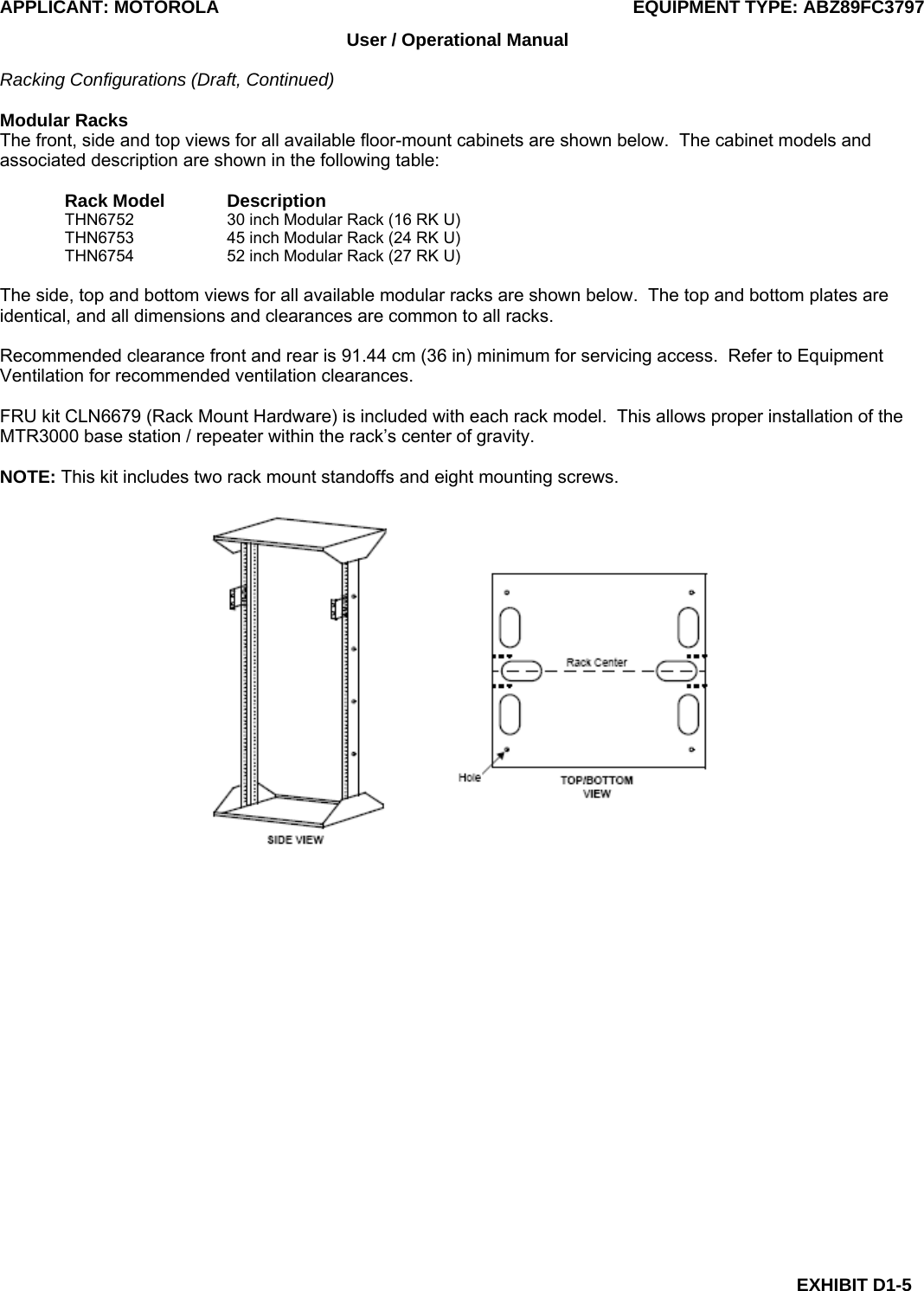 APPLICANT: MOTOROLA  EQUIPMENT TYPE: ABZ89FC3797 EXHIBIT D1-5 User / Operational Manual  Racking Configurations (Draft, Continued)  Modular Racks The front, side and top views for all available floor-mount cabinets are shown below.  The cabinet models and associated description are shown in the following table:  Rack Model  Description THN6752    30 inch Modular Rack (16 RK U) THN6753    45 inch Modular Rack (24 RK U) THN6754    52 inch Modular Rack (27 RK U)  The side, top and bottom views for all available modular racks are shown below.  The top and bottom plates are identical, and all dimensions and clearances are common to all racks.  Recommended clearance front and rear is 91.44 cm (36 in) minimum for servicing access.  Refer to Equipment Ventilation for recommended ventilation clearances.  FRU kit CLN6679 (Rack Mount Hardware) is included with each rack model.  This allows proper installation of the MTR3000 base station / repeater within the rack’s center of gravity.  NOTE: This kit includes two rack mount standoffs and eight mounting screws.    