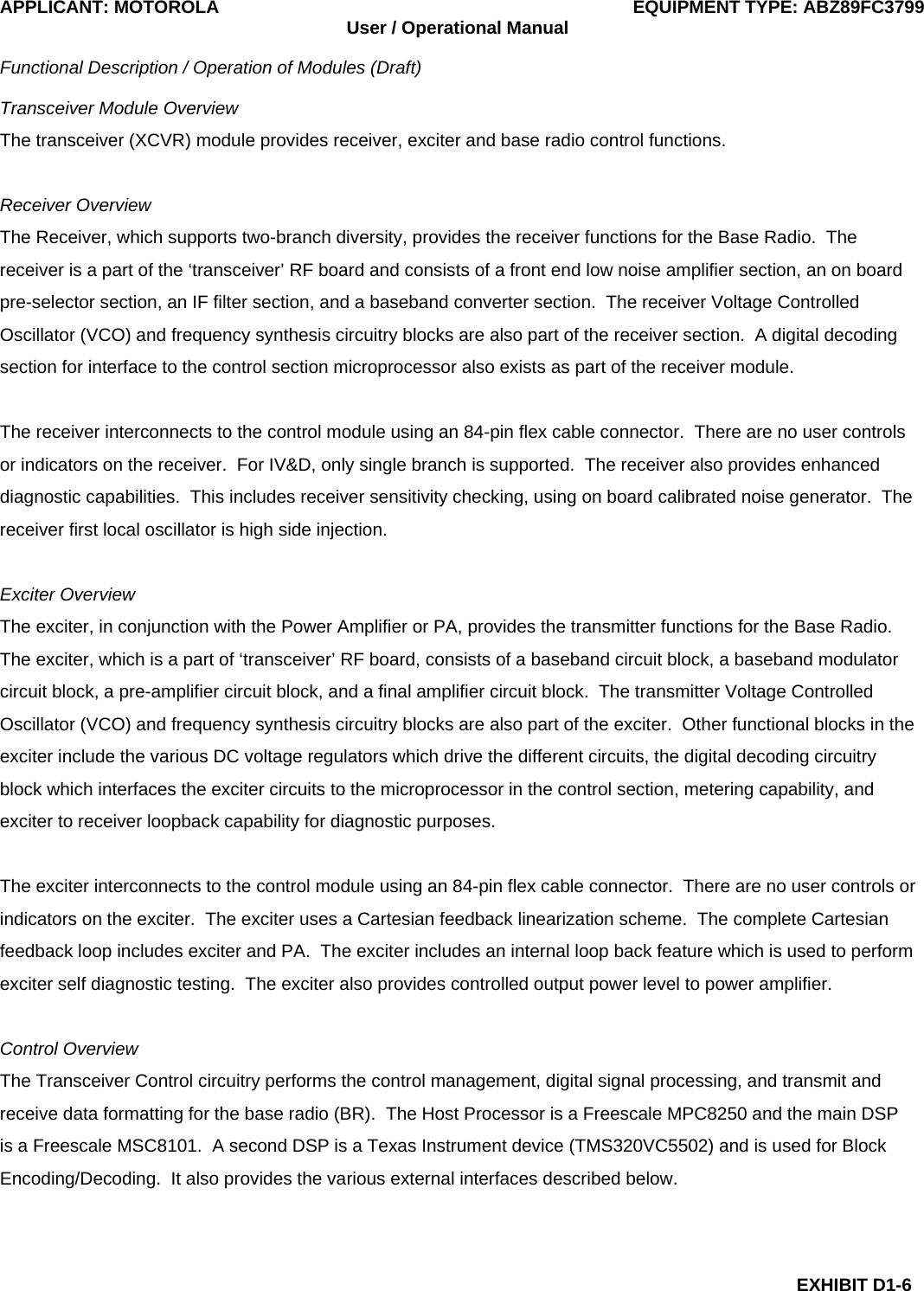 APPLICANT: MOTOROLA  EQUIPMENT TYPE: ABZ89FC3799 User / Operational Manual  Functional Description / Operation of Modules (Draft)  EXHIBIT D1-6 Transceiver Module Overview The transceiver (XCVR) module provides receiver, exciter and base radio control functions.  Receiver Overview The Receiver, which supports two-branch diversity, provides the receiver functions for the Base Radio.  The receiver is a part of the ‘transceiver’ RF board and consists of a front end low noise amplifier section, an on board pre-selector section, an IF filter section, and a baseband converter section.  The receiver Voltage Controlled Oscillator (VCO) and frequency synthesis circuitry blocks are also part of the receiver section.  A digital decoding section for interface to the control section microprocessor also exists as part of the receiver module.  The receiver interconnects to the control module using an 84-pin flex cable connector.  There are no user controls or indicators on the receiver.  For IV&amp;D, only single branch is supported.  The receiver also provides enhanced diagnostic capabilities.  This includes receiver sensitivity checking, using on board calibrated noise generator.  The receiver first local oscillator is high side injection.  Exciter Overview The exciter, in conjunction with the Power Amplifier or PA, provides the transmitter functions for the Base Radio.  The exciter, which is a part of ‘transceiver’ RF board, consists of a baseband circuit block, a baseband modulator circuit block, a pre-amplifier circuit block, and a final amplifier circuit block.  The transmitter Voltage Controlled Oscillator (VCO) and frequency synthesis circuitry blocks are also part of the exciter.  Other functional blocks in the exciter include the various DC voltage regulators which drive the different circuits, the digital decoding circuitry block which interfaces the exciter circuits to the microprocessor in the control section, metering capability, and exciter to receiver loopback capability for diagnostic purposes.  The exciter interconnects to the control module using an 84-pin flex cable connector.  There are no user controls or indicators on the exciter.  The exciter uses a Cartesian feedback linearization scheme.  The complete Cartesian feedback loop includes exciter and PA.  The exciter includes an internal loop back feature which is used to perform exciter self diagnostic testing.  The exciter also provides controlled output power level to power amplifier.  Control Overview The Transceiver Control circuitry performs the control management, digital signal processing, and transmit and receive data formatting for the base radio (BR).  The Host Processor is a Freescale MPC8250 and the main DSP is a Freescale MSC8101.  A second DSP is a Texas Instrument device (TMS320VC5502) and is used for Block Encoding/Decoding.  It also provides the various external interfaces described below.  