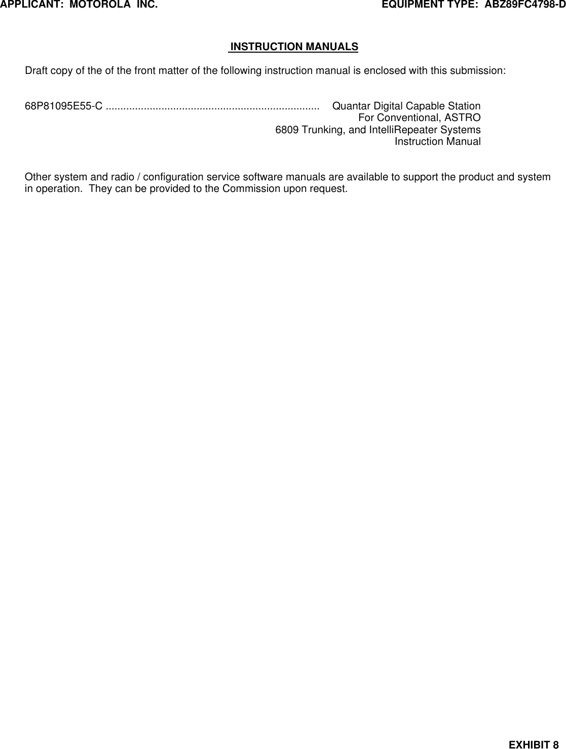 APPLICANT:  MOTOROLA  INC. EQUIPMENT TYPE:  ABZ89FC4798-DEXHIBIT 8 INSTRUCTION MANUALSDraft copy of the of the front matter of the following instruction manual is enclosed with this submission:68P81095E55-C ......................................................................... Quantar Digital Capable StationFor Conventional, ASTRO6809 Trunking, and IntelliRepeater SystemsInstruction ManualOther system and radio / configuration service software manuals are available to support the product and systemin operation.  They can be provided to the Commission upon request.