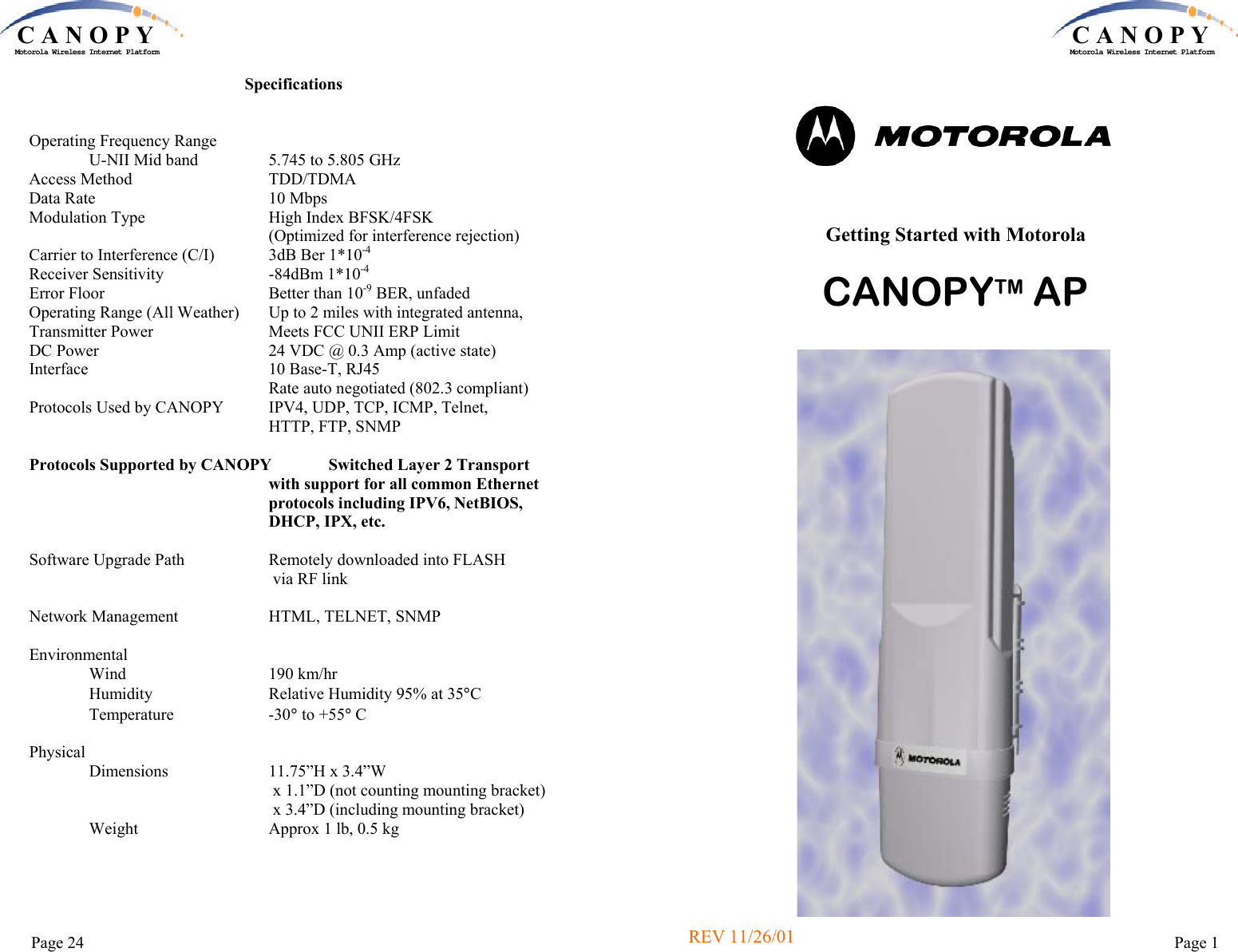 C A N O P YMotorola Wireless Internet PlatformPage 24 Specifications   Operating Frequency Range               U-NII Mid band                 5.745 to 5.805 GHz Access Method                                 TDD/TDMA Data Rate                                         10 Mbps Modulation Type                              High Index BFSK/4FSK                                                           (Optimized for interference rejection) Carrier to Interference (C/I)             3dB Ber 1*10-4 Receiver Sensitivity                         -84dBm 1*10-4 Error Floor                                       Better than 10-9 BER, unfaded Operating Range (All Weather)       Up to 2 miles with integrated antenna,Transmitter Power                            Meets FCC UNII ERP Limit DC Power                                        24 VDC @ 0.3 Amp (active state) Interface                                            10 Base-T, RJ45                                                           Rate auto negotiated (802.3 compliant) Protocols Used by CANOPY           IPV4, UDP, TCP, ICMP, Telnet,  HTTP, FTP, SNMP  Protocols Supported by CANOPY              Switched Layer 2 Transport  with support for all common Ethernet protocols including IPV6, NetBIOS,  DHCP, IPX, etc.  Software Upgrade Path                    Remotely downloaded into FLASH  via RF link  Network Management                      HTML, TELNET, SNMP  Environmental                Wind                                  190 km/hr                Humidity                            Relative Humidity 95% at 35°C                Temperature                       -30° to +55° C  Physical                Dimensions                        11.75”H x 3.4”W                                                            x 1.1”D (not counting mounting bracket)                                                            x 3.4”D (including mounting bracket)                Weight                               Approx 1 lb, 0.5 kg C A N O P YMotorola Wireless Internet PlatformPage 1  Getting Started with Motorola   CANOPYTM AP REV 11/26/01 