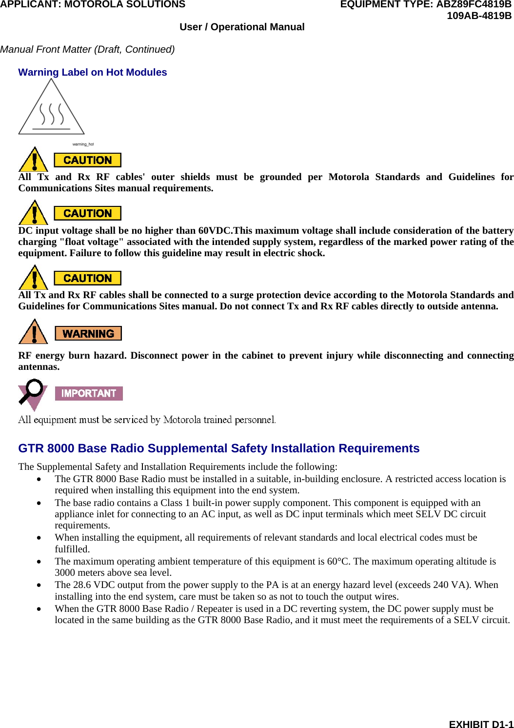 APPLICANT: MOTOROLA SOLUTIONS EQUIPMENT TYPE: ABZ89FC4819B  109AB-4819B EXHIBIT D1-1 User / Operational Manual  Manual Front Matter (Draft, Continued)  Warning Label on Hot Modules   All Tx and Rx RF cables&apos; outer shields must be grounded per Motorola Standards and Guidelines for Communications Sites manual requirements.  DC input voltage shall be no higher than 60VDC.This maximum voltage shall include consideration of the battery charging &quot;float voltage&quot; associated with the intended supply system, regardless of the marked power rating of the equipment. Failure to follow this guideline may result in electric shock.  All Tx and Rx RF cables shall be connected to a surge protection device according to the Motorola Standards and Guidelines for Communications Sites manual. Do not connect Tx and Rx RF cables directly to outside antenna.  RF energy burn hazard. Disconnect power in the cabinet to prevent injury while disconnecting and connecting antennas.  GTR 8000 Base Radio Supplemental Safety Installation Requirements The Supplemental Safety and Installation Requirements include the following:  The GTR 8000 Base Radio must be installed in a suitable, in-building enclosure. A restricted access location is required when installing this equipment into the end system.  The base radio contains a Class 1 built-in power supply component. This component is equipped with an appliance inlet for connecting to an AC input, as well as DC input terminals which meet SELV DC circuit requirements.  When installing the equipment, all requirements of relevant standards and local electrical codes must be fulfilled.  The maximum operating ambient temperature of this equipment is 60°C. The maximum operating altitude is 3000 meters above sea level.  The 28.6 VDC output from the power supply to the PA is at an energy hazard level (exceeds 240 VA). When installing into the end system, care must be taken so as not to touch the output wires.  When the GTR 8000 Base Radio / Repeater is used in a DC reverting system, the DC power supply must be located in the same building as the GTR 8000 Base Radio, and it must meet the requirements of a SELV circuit.  