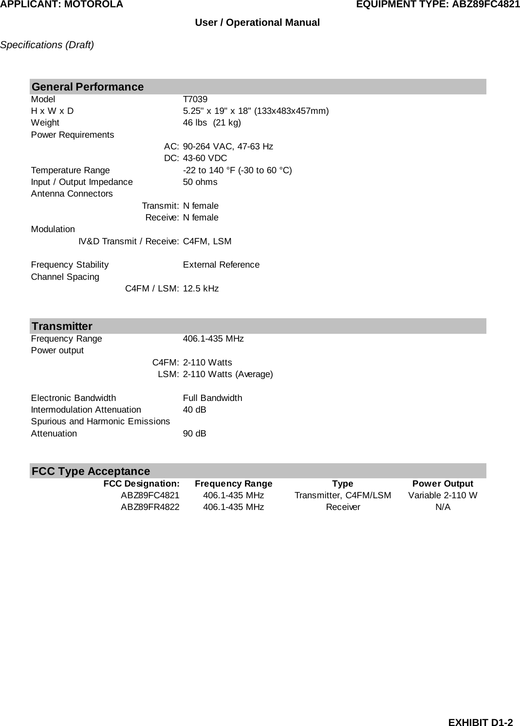 APPLICANT: MOTOROLA  EQUIPMENT TYPE: ABZ89FC4821 EXHIBIT D1-2 User / Operational Manual  Specifications (Draft)  General PerformanceModel T7039H x W x D 5.25&quot; x 19&quot; x 18&quot; (133x483x457mm)Weight 46 lbs  (21 kg)Power RequirementsAC: 90-264 VAC, 47-63 HzDC: 43-60 VDCTemperature Range -22 to 140 °F (-30 to 60 °C)Input / Output Impedance 50 ohmsAntenna ConnectorsTransmit: N femaleReceive: N femaleModulationIV&amp;D Transmit / Receive: C4FM, LSMFrequency Stability External ReferenceChannel SpacingC4FM / LSM: 12.5 kHzTransmitterFrequency Range 406.1-435 MHzPower outputC4FM: 2-110 WattsLSM: 2-110 Watts (Average)Electronic Bandwidth Full BandwidthIntermodulation Attenuation 40 dBSpurious and Harmonic Emissions Attenuation 90 dBFCC Type AcceptanceFCC Designation: Frequency Range Type Power OutputABZ89FC4821 406.1-435 MHz Transmitter, C4FM/LSM Variable 2-110 WABZ89FR4822 406.1-435 MHz Receiver N/A   