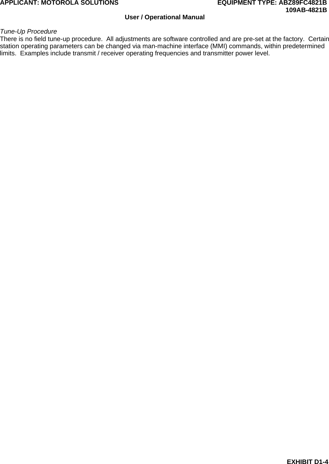 APPLICANT: MOTOROLA SOLUTIONS EQUIPMENT TYPE: ABZ89FC4821B  109AB-4821B EXHIBIT D1-4 User / Operational Manual  Tune-Up Procedure There is no field tune-up procedure.  All adjustments are software controlled and are pre-set at the factory.  Certain station operating parameters can be changed via man-machine interface (MMI) commands, within predetermined limits.  Examples include transmit / receiver operating frequencies and transmitter power level.   
