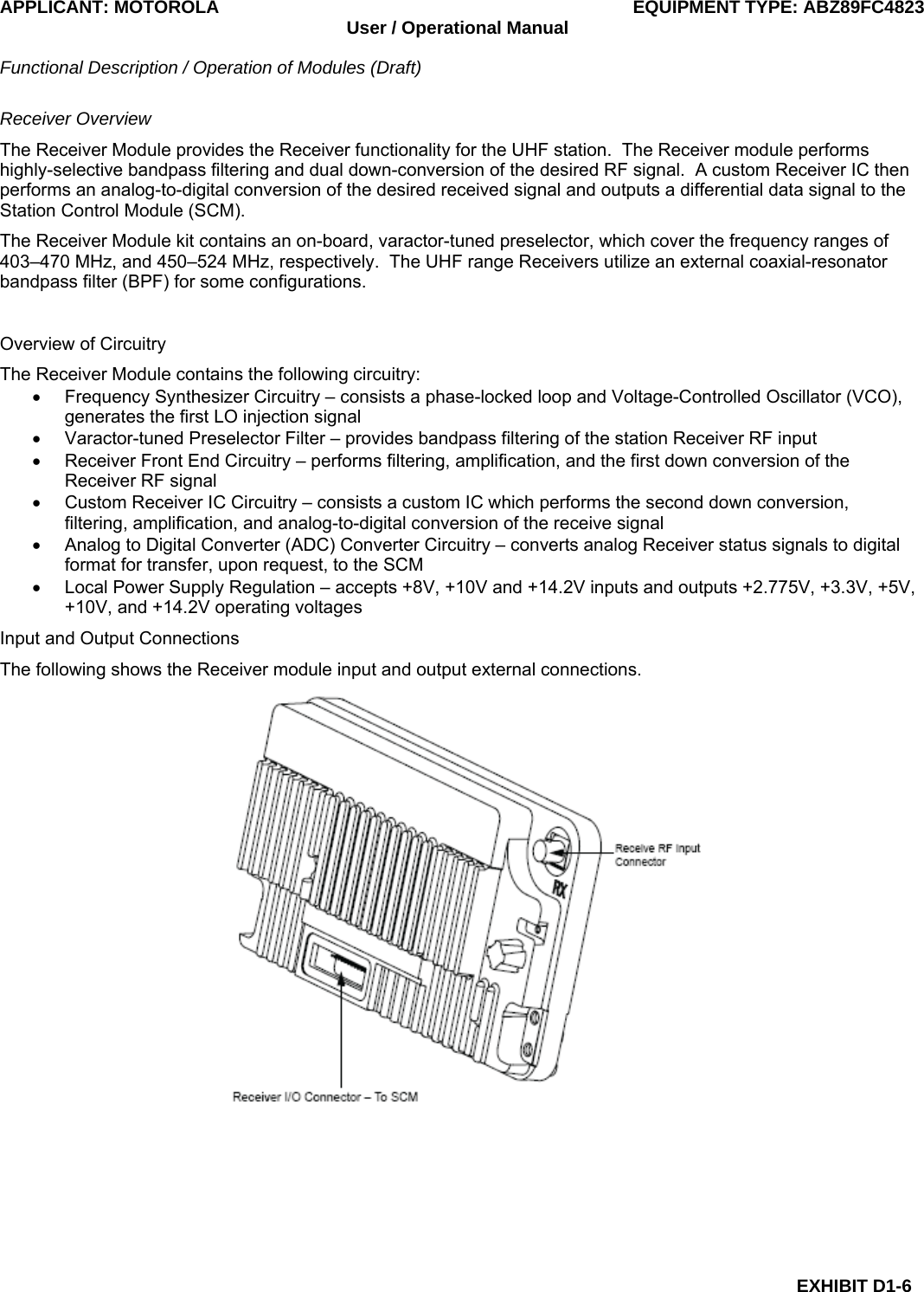 APPLICANT: MOTOROLA  EQUIPMENT TYPE: ABZ89FC4823 User / Operational Manual  Functional Description / Operation of Modules (Draft)  EXHIBIT D1-6 Receiver Overview The Receiver Module provides the Receiver functionality for the UHF station.  The Receiver module performs highly-selective bandpass filtering and dual down-conversion of the desired RF signal.  A custom Receiver IC then performs an analog-to-digital conversion of the desired received signal and outputs a differential data signal to the Station Control Module (SCM). The Receiver Module kit contains an on-board, varactor-tuned preselector, which cover the frequency ranges of 403–470 MHz, and 450–524 MHz, respectively.  The UHF range Receivers utilize an external coaxial-resonator bandpass filter (BPF) for some configurations.  Overview of Circuitry The Receiver Module contains the following circuitry: •  Frequency Synthesizer Circuitry – consists a phase-locked loop and Voltage-Controlled Oscillator (VCO), generates the first LO injection signal •  Varactor-tuned Preselector Filter – provides bandpass filtering of the station Receiver RF input •  Receiver Front End Circuitry – performs filtering, amplification, and the first down conversion of the Receiver RF signal •  Custom Receiver IC Circuitry – consists a custom IC which performs the second down conversion, filtering, amplification, and analog-to-digital conversion of the receive signal •  Analog to Digital Converter (ADC) Converter Circuitry – converts analog Receiver status signals to digital format for transfer, upon request, to the SCM •  Local Power Supply Regulation – accepts +8V, +10V and +14.2V inputs and outputs +2.775V, +3.3V, +5V, +10V, and +14.2V operating voltages Input and Output Connections The following shows the Receiver module input and output external connections.  