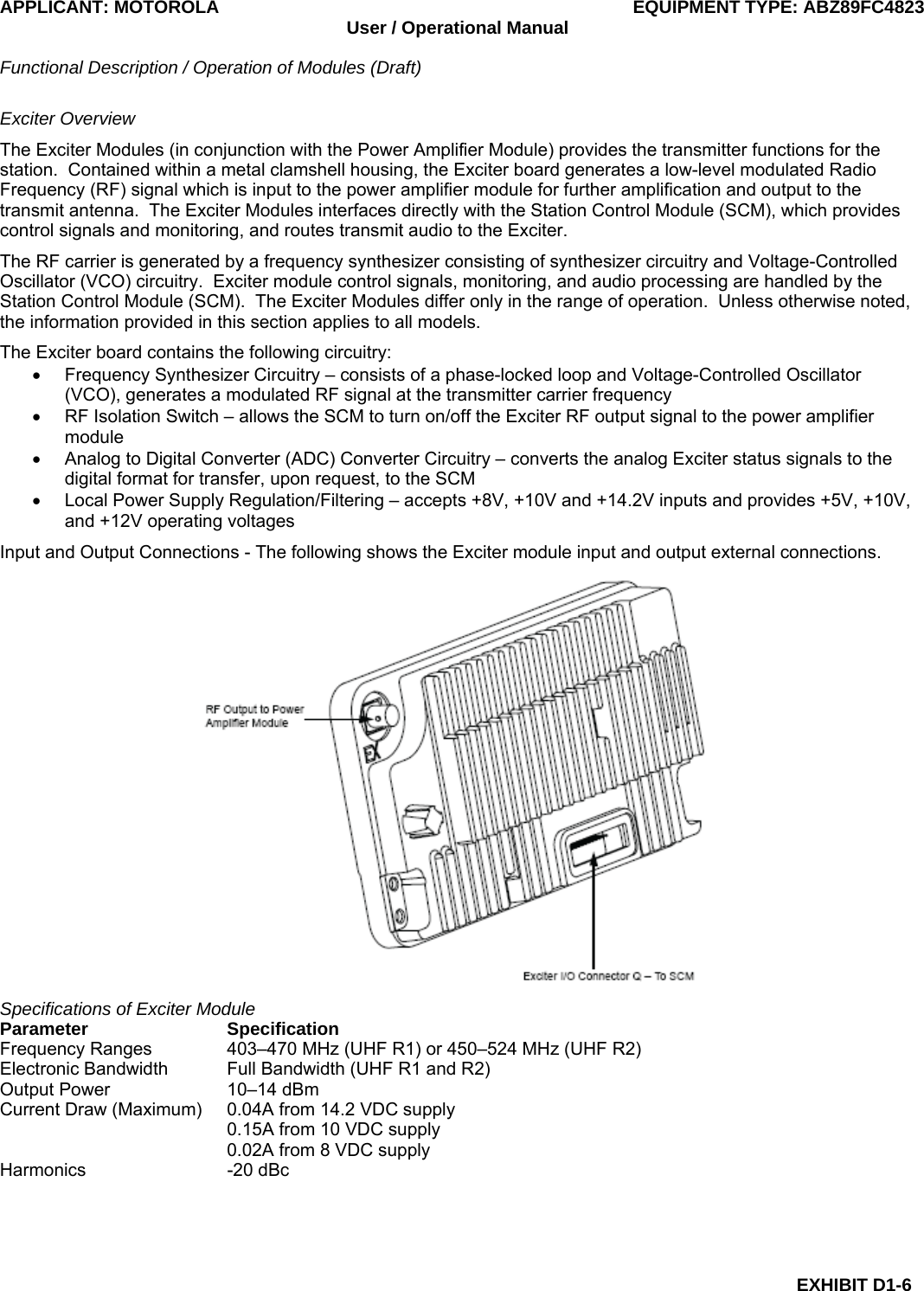APPLICANT: MOTOROLA  EQUIPMENT TYPE: ABZ89FC4823 User / Operational Manual  Functional Description / Operation of Modules (Draft)  EXHIBIT D1-6 Exciter Overview The Exciter Modules (in conjunction with the Power Amplifier Module) provides the transmitter functions for the station.  Contained within a metal clamshell housing, the Exciter board generates a low-level modulated Radio Frequency (RF) signal which is input to the power amplifier module for further amplification and output to the transmit antenna.  The Exciter Modules interfaces directly with the Station Control Module (SCM), which provides control signals and monitoring, and routes transmit audio to the Exciter. The RF carrier is generated by a frequency synthesizer consisting of synthesizer circuitry and Voltage-Controlled Oscillator (VCO) circuitry.  Exciter module control signals, monitoring, and audio processing are handled by the Station Control Module (SCM).  The Exciter Modules differ only in the range of operation.  Unless otherwise noted, the information provided in this section applies to all models. The Exciter board contains the following circuitry: •  Frequency Synthesizer Circuitry – consists of a phase-locked loop and Voltage-Controlled Oscillator (VCO), generates a modulated RF signal at the transmitter carrier frequency •  RF Isolation Switch – allows the SCM to turn on/off the Exciter RF output signal to the power amplifier module •  Analog to Digital Converter (ADC) Converter Circuitry – converts the analog Exciter status signals to the digital format for transfer, upon request, to the SCM •  Local Power Supply Regulation/Filtering – accepts +8V, +10V and +14.2V inputs and provides +5V, +10V, and +12V operating voltages Input and Output Connections - The following shows the Exciter module input and output external connections.  Specifications of Exciter Module Parameter Specification Frequency Ranges  403–470 MHz (UHF R1) or 450–524 MHz (UHF R2) Electronic Bandwidth  Full Bandwidth (UHF R1 and R2) Output Power  10–14 dBm Current Draw (Maximum)  0.04A from 14.2 VDC supply   0.15A from 10 VDC supply   0.02A from 8 VDC supply Harmonics -20 dBc  