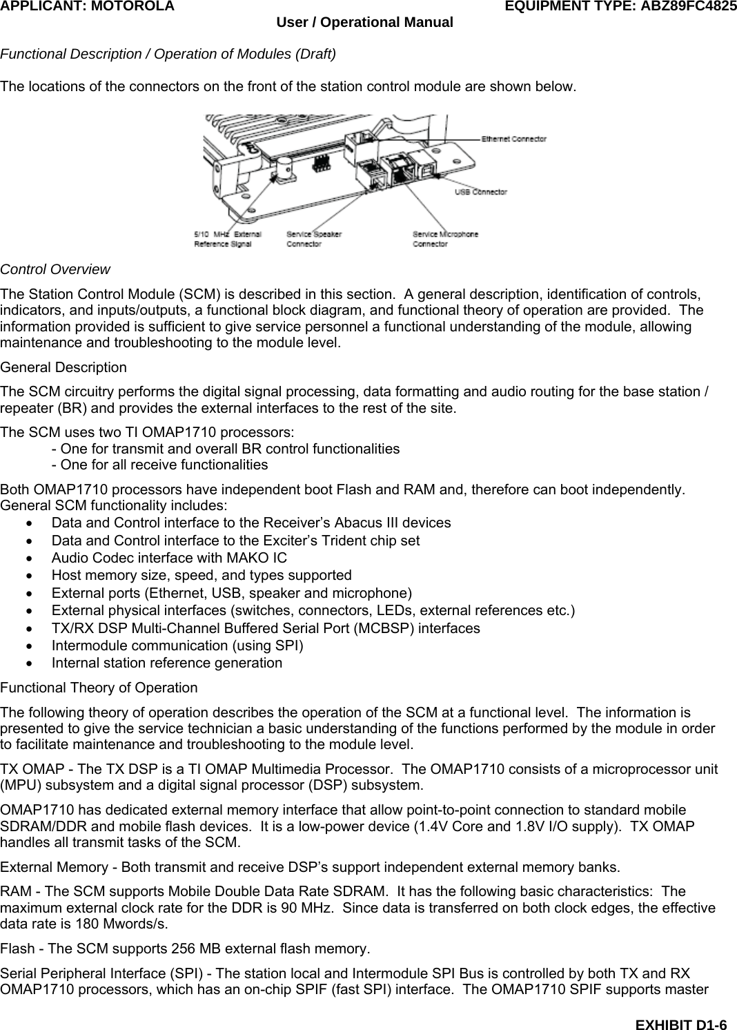 APPLICANT: MOTOROLA  EQUIPMENT TYPE: ABZ89FC4825 User / Operational Manual  Functional Description / Operation of Modules (Draft)  EXHIBIT D1-6 The locations of the connectors on the front of the station control module are shown below.  Control Overview The Station Control Module (SCM) is described in this section.  A general description, identification of controls, indicators, and inputs/outputs, a functional block diagram, and functional theory of operation are provided.  The information provided is sufficient to give service personnel a functional understanding of the module, allowing maintenance and troubleshooting to the module level. General Description The SCM circuitry performs the digital signal processing, data formatting and audio routing for the base station / repeater (BR) and provides the external interfaces to the rest of the site. The SCM uses two TI OMAP1710 processors: - One for transmit and overall BR control functionalities - One for all receive functionalities Both OMAP1710 processors have independent boot Flash and RAM and, therefore can boot independently.  General SCM functionality includes: •  Data and Control interface to the Receiver’s Abacus III devices •  Data and Control interface to the Exciter’s Trident chip set •  Audio Codec interface with MAKO IC •  Host memory size, speed, and types supported •  External ports (Ethernet, USB, speaker and microphone) •  External physical interfaces (switches, connectors, LEDs, external references etc.) •  TX/RX DSP Multi-Channel Buffered Serial Port (MCBSP) interfaces •  Intermodule communication (using SPI) •  Internal station reference generation Functional Theory of Operation The following theory of operation describes the operation of the SCM at a functional level.  The information is presented to give the service technician a basic understanding of the functions performed by the module in order to facilitate maintenance and troubleshooting to the module level. TX OMAP - The TX DSP is a TI OMAP Multimedia Processor.  The OMAP1710 consists of a microprocessor unit (MPU) subsystem and a digital signal processor (DSP) subsystem. OMAP1710 has dedicated external memory interface that allow point-to-point connection to standard mobile SDRAM/DDR and mobile flash devices.  It is a low-power device (1.4V Core and 1.8V I/O supply).  TX OMAP handles all transmit tasks of the SCM. External Memory - Both transmit and receive DSP’s support independent external memory banks. RAM - The SCM supports Mobile Double Data Rate SDRAM.  It has the following basic characteristics:  The maximum external clock rate for the DDR is 90 MHz.  Since data is transferred on both clock edges, the effective data rate is 180 Mwords/s. Flash - The SCM supports 256 MB external flash memory. Serial Peripheral Interface (SPI) - The station local and Intermodule SPI Bus is controlled by both TX and RX OMAP1710 processors, which has an on-chip SPIF (fast SPI) interface.  The OMAP1710 SPIF supports master 