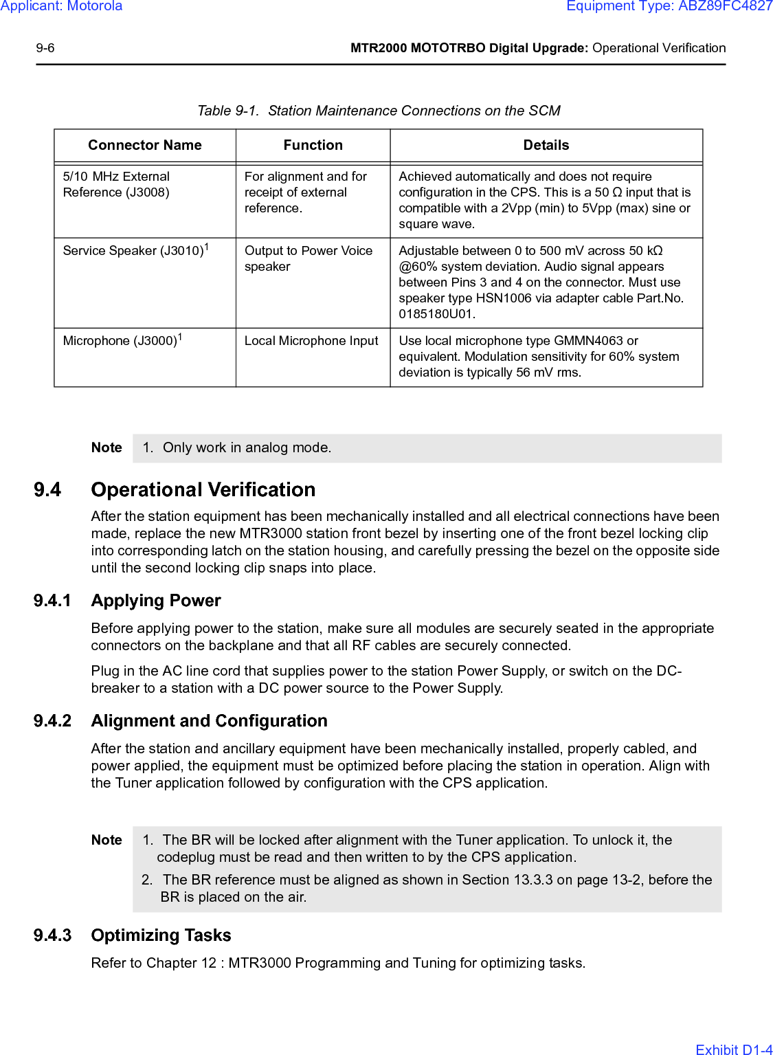 9-6 MTR2000 MOTOTRBO Digital Upgrade: Operational Verification9.4 Operational VerificationAfter the station equipment has been mechanically installed and all electrical connections have been made, replace the new MTR3000 station front bezel by inserting one of the front bezel locking clip into corresponding latch on the station housing, and carefully pressing the bezel on the opposite side until the second locking clip snaps into place.9.4.1 Applying PowerBefore applying power to the station, make sure all modules are securely seated in the appropriate connectors on the backplane and that all RF cables are securely connected.Plug in the AC line cord that supplies power to the station Power Supply, or switch on the DC-breaker to a station with a DC power source to the Power Supply.9.4.2 Alignment and ConfigurationAfter the station and ancillary equipment have been mechanically installed, properly cabled, and power applied, the equipment must be optimized before placing the station in operation. Align with the Tuner application followed by configuration with the CPS application.9.4.3 Optimizing TasksRefer to Chapter 12 : MTR3000 Programming and Tuning for optimizing tasks.Table 9-1.  Station Maintenance Connections on the SCMConnector Name Function Details5/10 MHz External Reference (J3008)For alignment and for receipt of external reference.Achieved automatically and does not require configuration in the CPS. This is a 50 Ω input that is compatible with a 2Vpp (min) to 5Vpp (max) sine or square wave.Service Speaker (J3010)1Output to Power Voice speakerAdjustable between 0 to 500 mV across 50 kΩ @60% system deviation. Audio signal appears between Pins 3 and 4 on the connector. Must use speaker type HSN1006 via adapter cable Part.No. 0185180U01.Microphone (J3000)1Local Microphone Input Use local microphone type GMMN4063 or equivalent. Modulation sensitivity for 60% system deviation is typically 56 mV rms. Note 1. Only work in analog mode.Note 1. The BR will be locked after alignment with the Tuner application. To unlock it, the codeplug must be read and then written to by the CPS application.2. The BR reference must be aligned as shown in Section 13.3.3 on page 13-2, before the BR is placed on the air.Applicant: MotorolaEquipment Type: ABZ89FC4827Exhibit D1-4