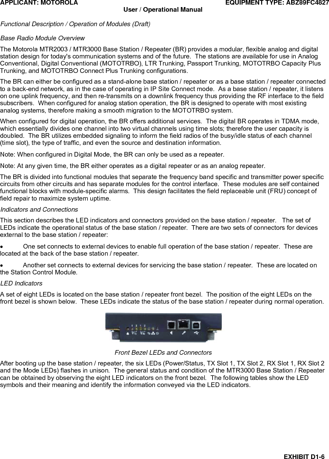 APPLICANT: MOTOROLA  EQUIPMENT TYPE: ABZ89FC4827 User / Operational Manual  Functional Description / Operation of Modules (Draft)  EXHIBIT D1-6 Base Radio Module Overview The Motorola MTR2003 / MTR3000 Base Station / Repeater (BR) provides a modular, flexible analog and digital station design for today&apos;s communication systems and of the future.  The stations are available for use in Analog Conventional, Digital Conventional (MOTOTRBO), LTR Trunking, Passport Trunking, MOTOTRBO Capacity Plus Trunking, and MOTOTRBO Connect Plus Trunking configurations. The BR can either be configured as a stand-alone base station / repeater or as a base station / repeater connected to a back-end network, as in the case of operating in IP Site Connect mode.  As a base station / repeater, it listens on one uplink frequency, and then re-transmits on a downlink frequency thus providing the RF interface to the field subscribers.  When configured for analog station operation, the BR is designed to operate with most existing analog systems, therefore making a smooth migration to the MOTOTRBO system. When configured for digital operation, the BR offers additional services.  The digital BR operates in TDMA mode, which essentially divides one channel into two virtual channels using time slots; therefore the user capacity is doubled.  The BR utilizes embedded signaling to inform the field radios of the busy/idle status of each channel (time slot), the type of traffic, and even the source and destination information. Note: When configured in Digital Mode, the BR can only be used as a repeater. Note: At any given time, the BR either operates as a digital repeater or as an analog repeater. The BR is divided into functional modules that separate the frequency band specific and transmitter power specific circuits from other circuits and has separate modules for the control interface.  These modules are self contained functional blocks with module-specific alarms.  This design facilitates the field replaceable unit (FRU) concept of field repair to maximize system uptime. Indicators and Connections This section describes the LED indicators and connectors provided on the base station / repeater.   The set of LEDs indicate the operational status of the base station / repeater.  There are two sets of connectors for devices external to the base station / repeater: •  One set connects to external devices to enable full operation of the base station / repeater.  These are located at the back of the base station / repeater. •  Another set connects to external devices for servicing the base station / repeater.  These are located on the Station Control Module. LED Indicators A set of eight LEDs is located on the base station / repeater front bezel.  The position of the eight LEDs on the front bezel is shown below.  These LEDs indicate the status of the base station / repeater during normal operation.  Front Bezel LEDs and Connectors After booting up the base station / repeater, the six LEDs (Power/Status, TX Slot 1, TX Slot 2, RX Slot 1, RX Slot 2 and the Mode LEDs) flashes in unison.  The general status and condition of the MTR3000 Base Station / Repeater can be obtained by observing the eight LED indicators on the front bezel.  The following tables show the LED symbols and their meaning and identify the information conveyed via the LED indicators. 
