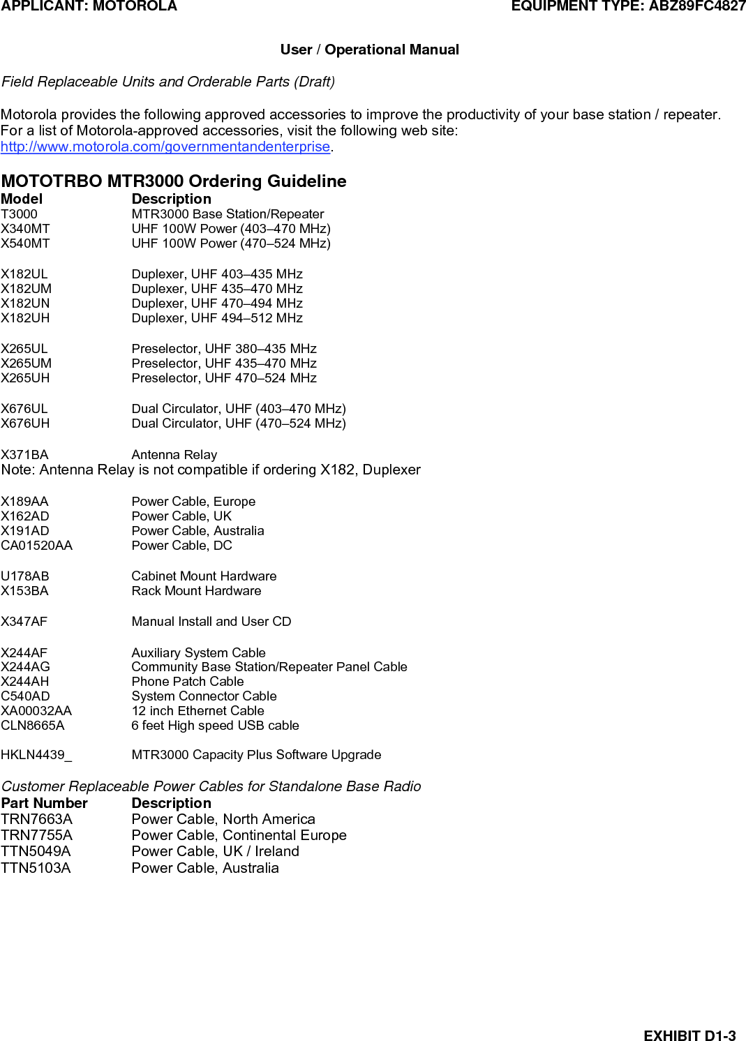 APPLICANT: MOTOROLA  EQUIPMENT TYPE: ABZ89FC4827 EXHIBIT D1-3  User / Operational Manual  Field Replaceable Units and Orderable Parts (Draft)  Motorola provides the following approved accessories to improve the productivity of your base station / repeater. For a list of Motorola-approved accessories, visit the following web site: http://www.motorola.com/governmentandenterprise.  MOTOTRBO MTR3000 Ordering Guideline Model Description T3000  MTR3000 Base Station/Repeater X340MT  UHF 100W Power (403–470 MHz) X540MT  UHF 100W Power (470–524 MHz)  X182UL  Duplexer, UHF 403–435 MHz X182UM  Duplexer, UHF 435–470 MHz X182UN  Duplexer, UHF 470–494 MHz X182UH  Duplexer, UHF 494–512 MHz  X265UL  Preselector, UHF 380–435 MHz X265UM  Preselector, UHF 435–470 MHz X265UH  Preselector, UHF 470–524 MHz  X676UL  Dual Circulator, UHF (403–470 MHz) X676UH  Dual Circulator, UHF (470–524 MHz)  X371BA Antenna Relay Note: Antenna Relay is not compatible if ordering X182, Duplexer  X189AA  Power Cable, Europe X162AD  Power Cable, UK X191AD  Power Cable, Australia CA01520AA  Power Cable, DC  U178AB  Cabinet Mount Hardware X153BA  Rack Mount Hardware  X347AF  Manual Install and User CD  X244AF Auxiliary System Cable X244AG  Community Base Station/Repeater Panel Cable X244AH  Phone Patch Cable C540AD  System Connector Cable XA00032AA  12 inch Ethernet Cable CLN8665A  6 feet High speed USB cable  HKLN4439_  MTR3000 Capacity Plus Software Upgrade  Customer Replaceable Power Cables for Standalone Base Radio Part Number  Description TRN7663A  Power Cable, North America TRN7755A  Power Cable, Continental Europe TTN5049A  Power Cable, UK / Ireland TTN5103A  Power Cable, Australia  