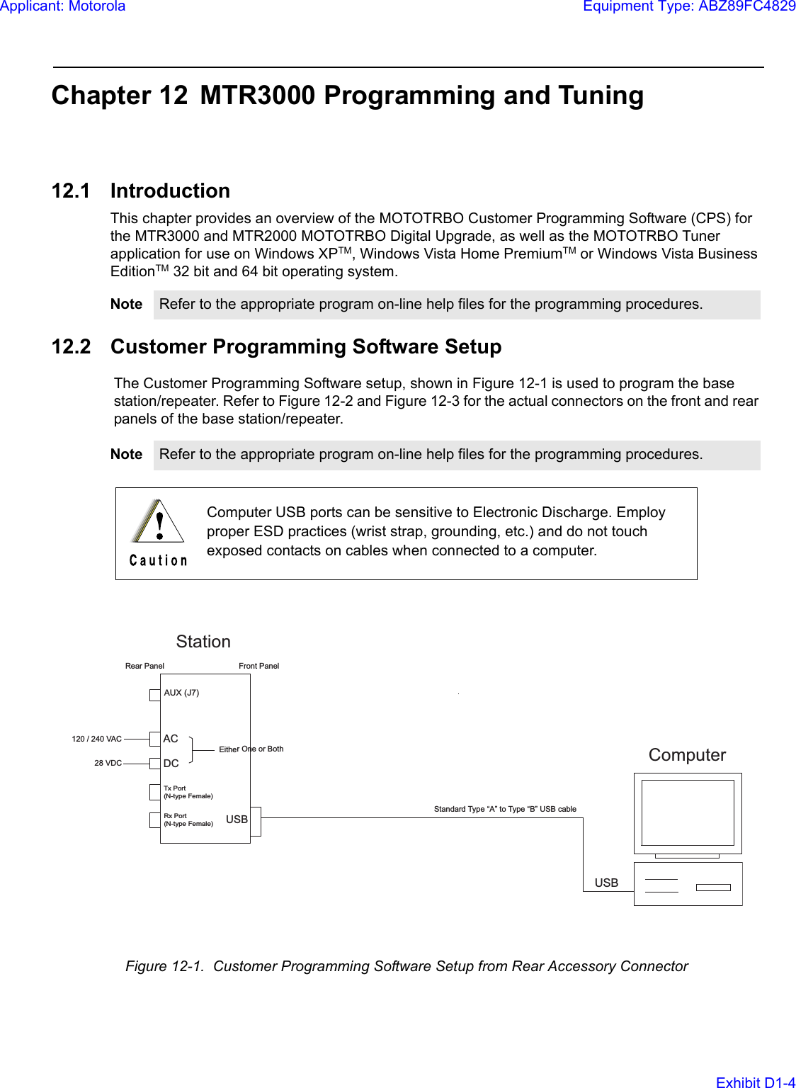 Chapter 12 MTR3000 Programming and Tuning12.1 IntroductionThis chapter provides an overview of the MOTOTRBO Customer Programming Software (CPS) for the MTR3000 and MTR2000 MOTOTRBO Digital Upgrade, as well as the MOTOTRBO Tuner application for use on Windows XPTM, Windows Vista Home PremiumTM or Windows Vista Business EditionTM 32 bit and 64 bit operating system. 12.2 Customer Programming Software SetupThe Customer Programming Software setup, shown in Figure 12-1 is used to program the base station/repeater. Refer to Figure 12-2 and Figure 12-3 for the actual connectors on the front and rear panels of the base station/repeater.Note Refer to the appropriate program on-line help files for the programming procedures.Note Refer to the appropriate program on-line help files for the programming procedures.Computer USB ports can be sensitive to Electronic Discharge. Employ proper ESD practices (wrist strap, grounding, etc.) and do not touch exposed contacts on cables when connected to a computer.Figure 12-1.  Customer Programming Software Setup from Rear Accessory ConnectorFront PanelUSBACUSB120 / 240 VACStationTx Port(N-type Female)Rx Port(N-type Female)AUX (J7)DC28 VDCEither One or BothStandard Type “A” to Type “B” USB cable Rear PanelComputerApplicant: MotorolaEquipment Type: ABZ89FC4829Exhibit D1-4