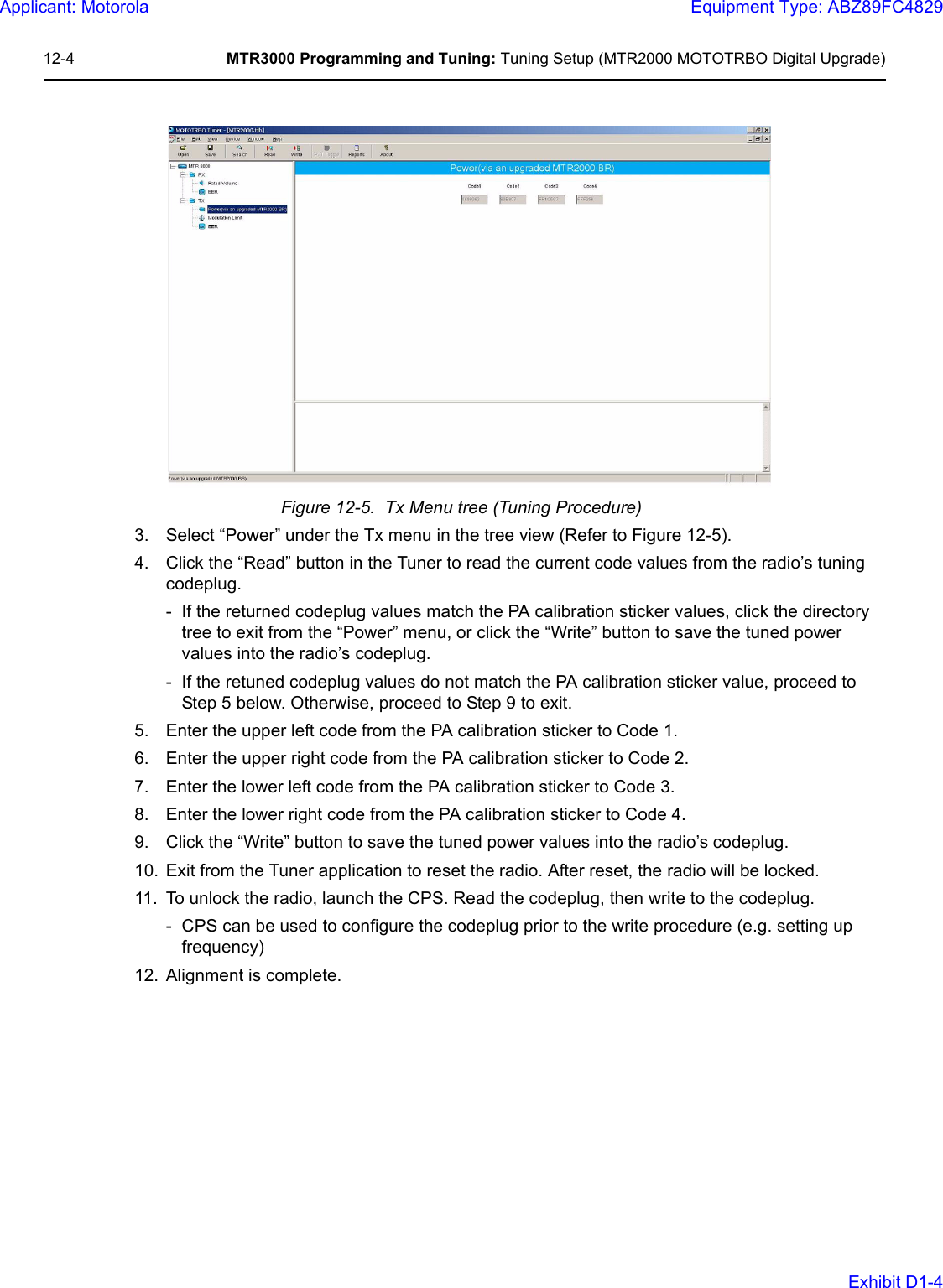 12-4 MTR3000 Programming and Tuning: Tuning Setup (MTR2000 MOTOTRBO Digital Upgrade)Figure 12-5.  Tx Menu tree (Tuning Procedure)3. Select “Power” under the Tx menu in the tree view (Refer to Figure 12-5).4. Click the “Read” button in the Tuner to read the current code values from the radio’s tuning codeplug.- If the returned codeplug values match the PA calibration sticker values, click the directory tree to exit from the “Power” menu, or click the “Write” button to save the tuned power values into the radio’s codeplug.- If the retuned codeplug values do not match the PA calibration sticker value, proceed to Step 5 below. Otherwise, proceed to Step 9 to exit.5. Enter the upper left code from the PA calibration sticker to Code 1.6. Enter the upper right code from the PA calibration sticker to Code 2.7. Enter the lower left code from the PA calibration sticker to Code 3.8. Enter the lower right code from the PA calibration sticker to Code 4.9. Click the “Write” button to save the tuned power values into the radio’s codeplug.10. Exit from the Tuner application to reset the radio. After reset, the radio will be locked. 11. To unlock the radio, launch the CPS. Read the codeplug, then write to the codeplug.- CPS can be used to configure the codeplug prior to the write procedure (e.g. setting up frequency)12. Alignment is complete.Applicant: MotorolaEquipment Type: ABZ89FC4829Exhibit D1-4