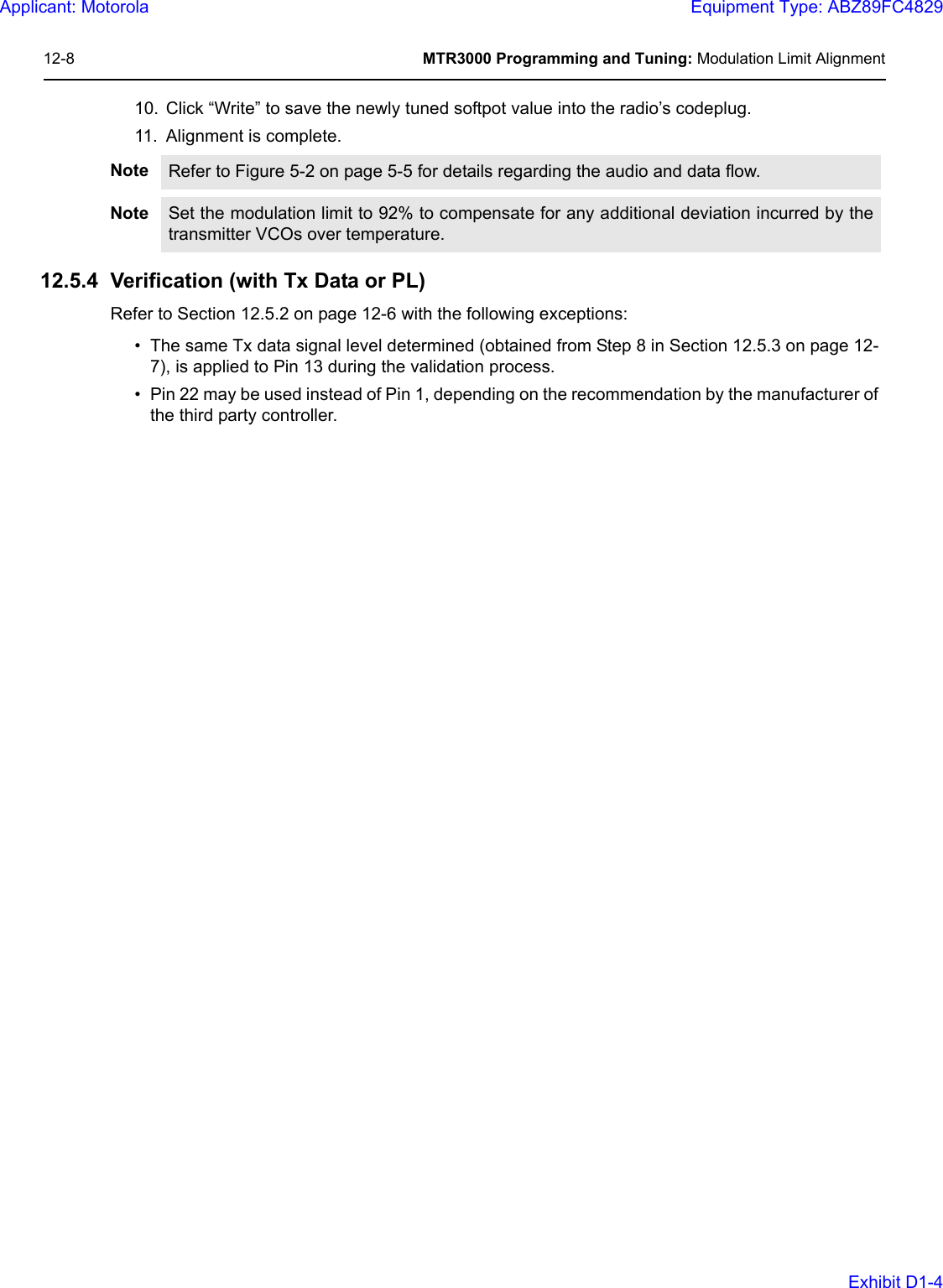 12-8 MTR3000 Programming and Tuning: Modulation Limit Alignment10. Click “Write” to save the newly tuned softpot value into the radio’s codeplug.11. Alignment is complete.12.5.4 Verification (with Tx Data or PL)Refer to Section 12.5.2 on page 12-6 with the following exceptions:• The same Tx data signal level determined (obtained from Step 8 in Section 12.5.3 on page 12-7), is applied to Pin 13 during the validation process.• Pin 22 may be used instead of Pin 1, depending on the recommendation by the manufacturer of the third party controller.Note Refer to Figure 5-2 on page 5-5 for details regarding the audio and data flow.Note Set the modulation limit to 92% to compensate for any additional deviation incurred by thetransmitter VCOs over temperature.Applicant: MotorolaEquipment Type: ABZ89FC4829Exhibit D1-4