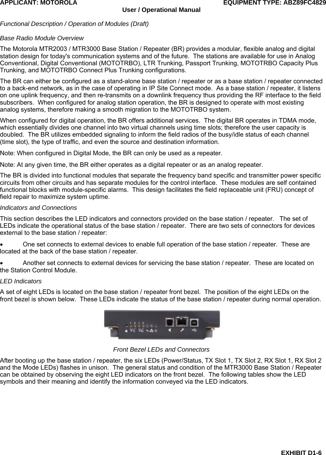APPLICANT: MOTOROLA  EQUIPMENT TYPE: ABZ89FC4829 User / Operational Manual  Functional Description / Operation of Modules (Draft)  EXHIBIT D1-6 Base Radio Module Overview The Motorola MTR2003 / MTR3000 Base Station / Repeater (BR) provides a modular, flexible analog and digital station design for today&apos;s communication systems and of the future.  The stations are available for use in Analog Conventional, Digital Conventional (MOTOTRBO), LTR Trunking, Passport Trunking, MOTOTRBO Capacity Plus Trunking, and MOTOTRBO Connect Plus Trunking configurations. The BR can either be configured as a stand-alone base station / repeater or as a base station / repeater connected to a back-end network, as in the case of operating in IP Site Connect mode.  As a base station / repeater, it listens on one uplink frequency, and then re-transmits on a downlink frequency thus providing the RF interface to the field subscribers.  When configured for analog station operation, the BR is designed to operate with most existing analog systems, therefore making a smooth migration to the MOTOTRBO system. When configured for digital operation, the BR offers additional services.  The digital BR operates in TDMA mode, which essentially divides one channel into two virtual channels using time slots; therefore the user capacity is doubled.  The BR utilizes embedded signaling to inform the field radios of the busy/idle status of each channel (time slot), the type of traffic, and even the source and destination information. Note: When configured in Digital Mode, the BR can only be used as a repeater. Note: At any given time, the BR either operates as a digital repeater or as an analog repeater. The BR is divided into functional modules that separate the frequency band specific and transmitter power specific circuits from other circuits and has separate modules for the control interface.  These modules are self contained functional blocks with module-specific alarms.  This design facilitates the field replaceable unit (FRU) concept of field repair to maximize system uptime. Indicators and Connections This section describes the LED indicators and connectors provided on the base station / repeater.   The set of LEDs indicate the operational status of the base station / repeater.  There are two sets of connectors for devices external to the base station / repeater: •  One set connects to external devices to enable full operation of the base station / repeater.  These are located at the back of the base station / repeater. •  Another set connects to external devices for servicing the base station / repeater.  These are located on the Station Control Module. LED Indicators A set of eight LEDs is located on the base station / repeater front bezel.  The position of the eight LEDs on the front bezel is shown below.  These LEDs indicate the status of the base station / repeater during normal operation.  Front Bezel LEDs and Connectors After booting up the base station / repeater, the six LEDs (Power/Status, TX Slot 1, TX Slot 2, RX Slot 1, RX Slot 2 and the Mode LEDs) flashes in unison.  The general status and condition of the MTR3000 Base Station / Repeater can be obtained by observing the eight LED indicators on the front bezel.  The following tables show the LED symbols and their meaning and identify the information conveyed via the LED indicators. 