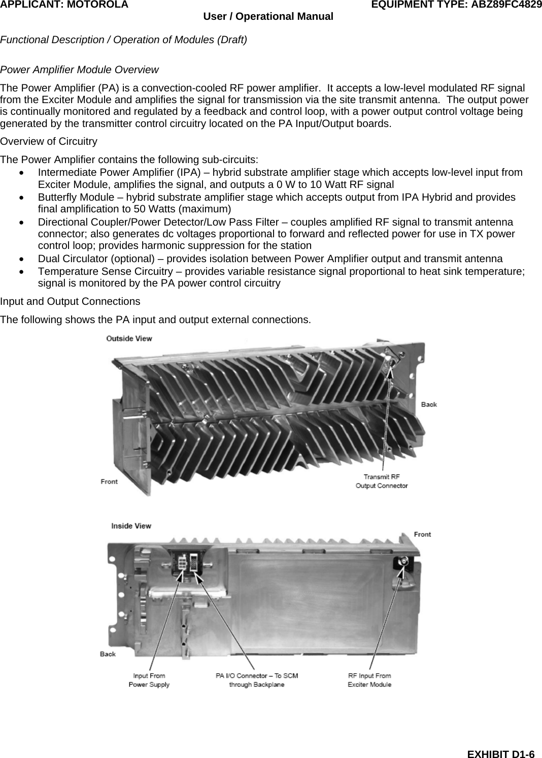 APPLICANT: MOTOROLA  EQUIPMENT TYPE: ABZ89FC4829 User / Operational Manual  Functional Description / Operation of Modules (Draft)  EXHIBIT D1-6 Power Amplifier Module Overview The Power Amplifier (PA) is a convection-cooled RF power amplifier.  It accepts a low-level modulated RF signal from the Exciter Module and amplifies the signal for transmission via the site transmit antenna.  The output power is continually monitored and regulated by a feedback and control loop, with a power output control voltage being generated by the transmitter control circuitry located on the PA Input/Output boards. Overview of Circuitry The Power Amplifier contains the following sub-circuits: •  Intermediate Power Amplifier (IPA) – hybrid substrate amplifier stage which accepts low-level input from Exciter Module, amplifies the signal, and outputs a 0 W to 10 Watt RF signal •  Butterfly Module – hybrid substrate amplifier stage which accepts output from IPA Hybrid and provides final amplification to 50 Watts (maximum) •  Directional Coupler/Power Detector/Low Pass Filter – couples amplified RF signal to transmit antenna connector; also generates dc voltages proportional to forward and reflected power for use in TX power control loop; provides harmonic suppression for the station •  Dual Circulator (optional) – provides isolation between Power Amplifier output and transmit antenna •  Temperature Sense Circuitry – provides variable resistance signal proportional to heat sink temperature; signal is monitored by the PA power control circuitry Input and Output Connections The following shows the PA input and output external connections.  