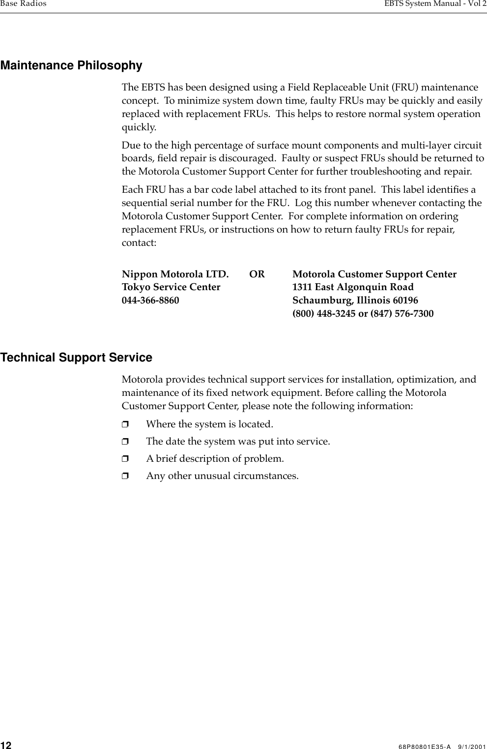 12 68P80801E35-A   9/1/2001Base Radios EBTS System Manual - Vol 2 Maintenance PhilosophyThe EBTS has been designed using a Field Replaceable Unit (FRU) maintenance concept.  To minimize system down time, faulty FRUs may be quickly and easily replaced with replacement FRUs.  This helps to restore normal system operation quickly.Due to the high percentage of surface mount components and multi-layer circuit boards, ﬁeld repair is discouraged.  Faulty or suspect FRUs should be returned to the Motorola Customer Support Center for further troubleshooting and repair.Each FRU has a bar code label attached to its front panel.  This label identiﬁes a sequential serial number for the FRU.  Log this number whenever contacting the Motorola Customer Support Center.  For complete information on ordering replacement FRUs, or instructions on how to return faulty FRUs for repair, contact:Nippon Motorola LTD.        OR Motorola Customer Support CenterTokyo Service Center 1311 East Algonquin Road044-366-8860 Schaumburg, Illinois 60196(800) 448-3245 or (847) 576-7300Technical Support ServiceMotorola provides technical support services for installation, optimization, and maintenance of its ﬁxed network equipment. Before calling the Motorola Customer Support Center, please note the following information:❐Where the system is located.❐The date the system was put into service.❐A brief description of problem. ❐Any other unusual circumstances.