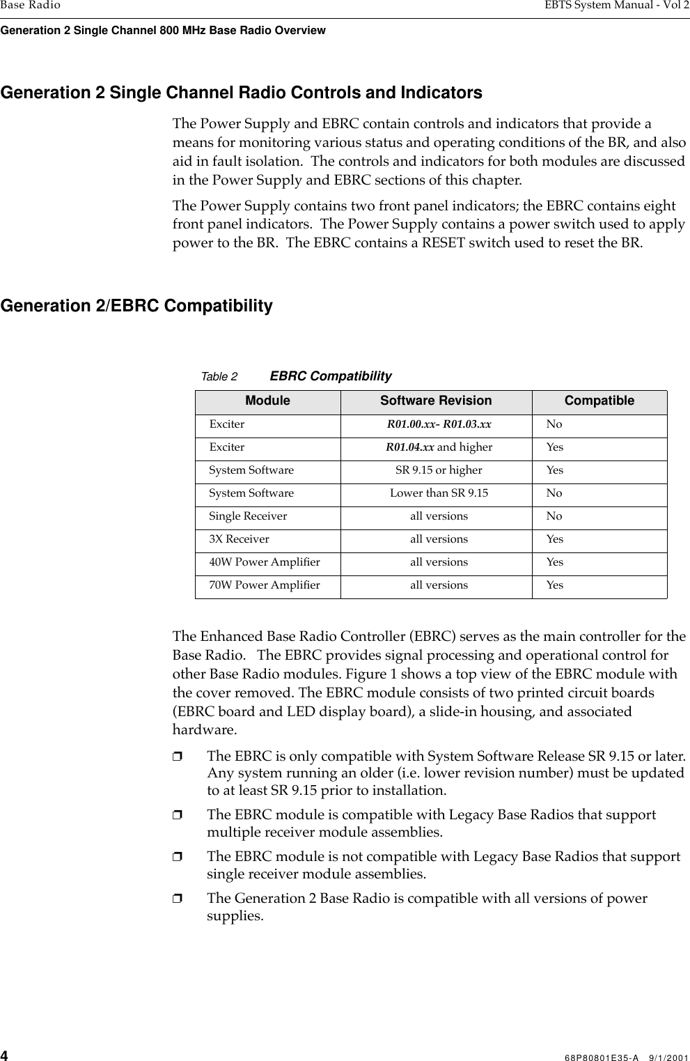 468P80801E35-A   9/1/2001Base Radio EBTS System Manual - Vol 2Generation 2 Single Channel 800 MHz Base Radio Overview Generation 2 Single Channel Radio Controls and IndicatorsThe Power Supply and EBRC contain controls and indicators that provide a means for monitoring various status and operating conditions of the BR, and also aid in fault isolation.  The controls and indicators for both modules are discussed in the Power Supply and EBRC sections of this chapter.The Power Supply contains two front panel indicators; the EBRC contains eight front panel indicators.  The Power Supply contains a power switch used to apply power to the BR.  The EBRC contains a RESET switch used to reset the BR. Generation 2/EBRC CompatibilityThe Enhanced Base Radio Controller (EBRC) serves as the main controller for the Base Radio.   The EBRC provides signal processing and operational control for other Base Radio modules. Figure 1 shows a top view of the EBRC module with the cover removed. The EBRC module consists of two printed circuit boards (EBRC board and LED display board), a slide-in housing, and associated hardware.❐The EBRC is only compatible with System Software Release SR 9.15 or later. Any system running an older (i.e. lower revision number) must be updated to at least SR 9.15 prior to installation.❐The EBRC module is compatible with Legacy Base Radios that support multiple receiver module assemblies.❐The EBRC module is not compatible with Legacy Base Radios that support single receiver module assemblies.❐The Generation 2 Base Radio is compatible with all versions of power supplies.Table 2 EBRC CompatibilityModule Software Revision Compatible Exciter R01.00.xx- R01.03.xx NoExciter R01.04.xx and higher YesSystem Software SR 9.15 or higher YesSystem Software Lower than SR 9.15 NoSingle Receiver all versions No3X Receiver all versions Yes40W Power Ampliﬁer all versions Yes70W Power Ampliﬁer all versions Yes