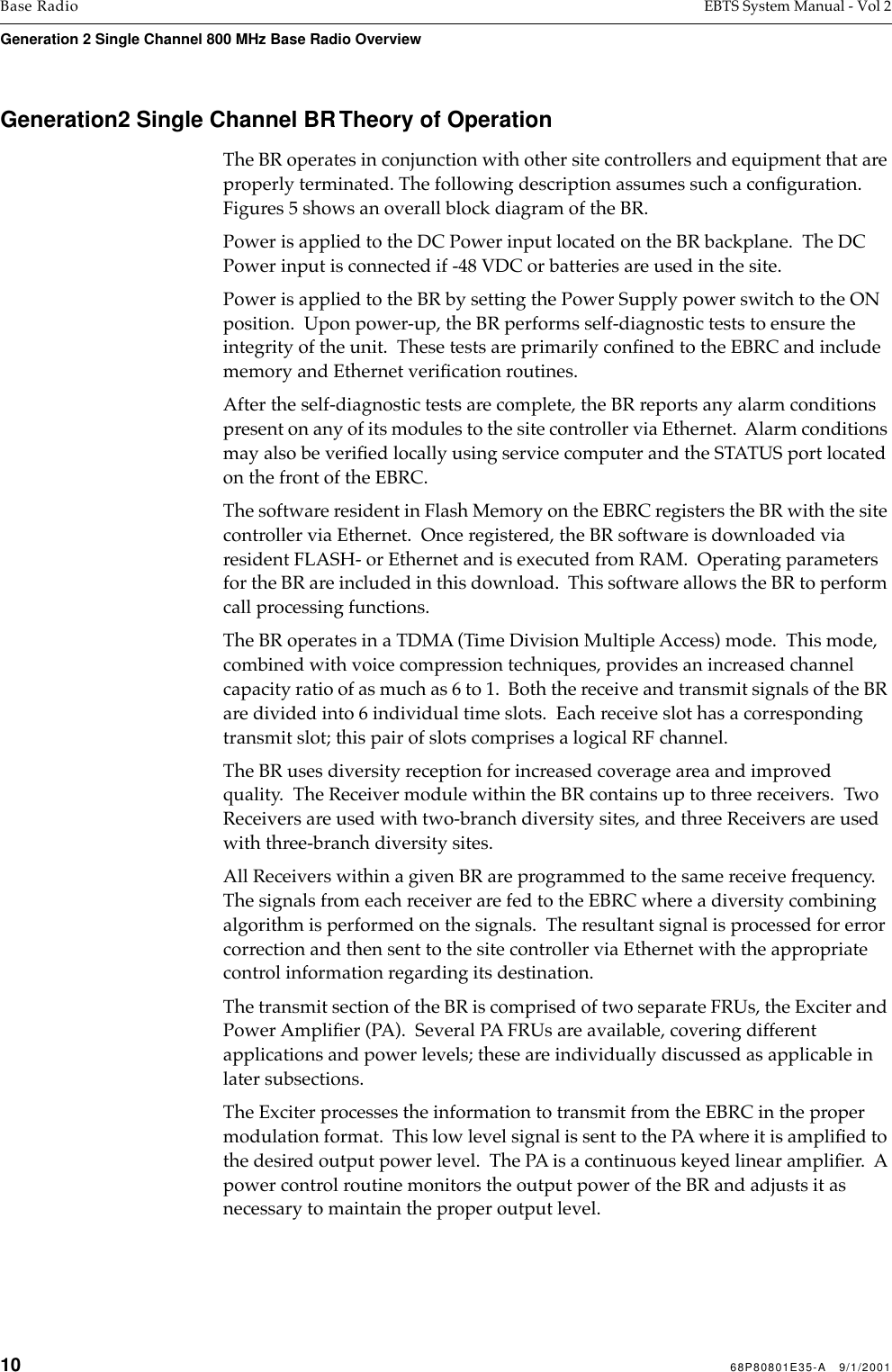 10 68P80801E35-A   9/1/2001Base Radio EBTS System Manual - Vol 2Generation 2 Single Channel 800 MHz Base Radio Overview Generation2 Single Channel BR Theory of OperationThe BR operates in conjunction with other site controllers and equipment that are properly terminated. The following description assumes such a conﬁguration. Figures 5 shows an overall block diagram of the BR.Power is applied to the DC Power input located on the BR backplane.  The DC Power input is connected if -48 VDC or batteries are used in the site. Power is applied to the BR by setting the Power Supply power switch to the ON position.  Upon power-up, the BR performs self-diagnostic tests to ensure the integrity of the unit.  These tests are primarily conﬁned to the EBRC and include memory and Ethernet veriﬁcation routines. After the self-diagnostic tests are complete, the BR reports any alarm conditions present on any of its modules to the site controller via Ethernet.  Alarm conditions may also be veriﬁed locally using service computer and the STATUS port located on the front of the EBRC.The software resident in Flash Memory on the EBRC registers the BR with the site controller via Ethernet.  Once registered, the BR software is downloaded via resident FLASH- or Ethernet and is executed from RAM.  Operating parameters for the BR are included in this download.  This software allows the BR to perform call processing functions. The BR operates in a TDMA (Time Division Multiple Access) mode.  This mode, combined with voice compression techniques, provides an increased channel capacity ratio of as much as 6 to 1.  Both the receive and transmit signals of the BR are divided into 6 individual time slots.  Each receive slot has a corresponding transmit slot; this pair of slots comprises a logical RF channel. The BR uses diversity reception for increased coverage area and improved quality.  The Receiver module within the BR contains up to three receivers.  Two Receivers are used with two-branch diversity sites, and three Receivers are used with three-branch diversity sites. All Receivers within a given BR are programmed to the same receive frequency.  The signals from each receiver are fed to the EBRC where a diversity combining algorithm is performed on the signals.  The resultant signal is processed for error correction and then sent to the site controller via Ethernet with the appropriate control information regarding its destination.The transmit section of the BR is comprised of two separate FRUs, the Exciter and Power Ampliﬁer (PA).  Several PA FRUs are available, covering different applications and power levels; these are individually discussed as applicable in later subsections.The Exciter processes the information to transmit from the EBRC in the proper modulation format.  This low level signal is sent to the PA where it is ampliﬁed to the desired output power level.  The PA is a continuous keyed linear ampliﬁer.  A power control routine monitors the output power of the BR and adjusts it as necessary to maintain the proper output level.
