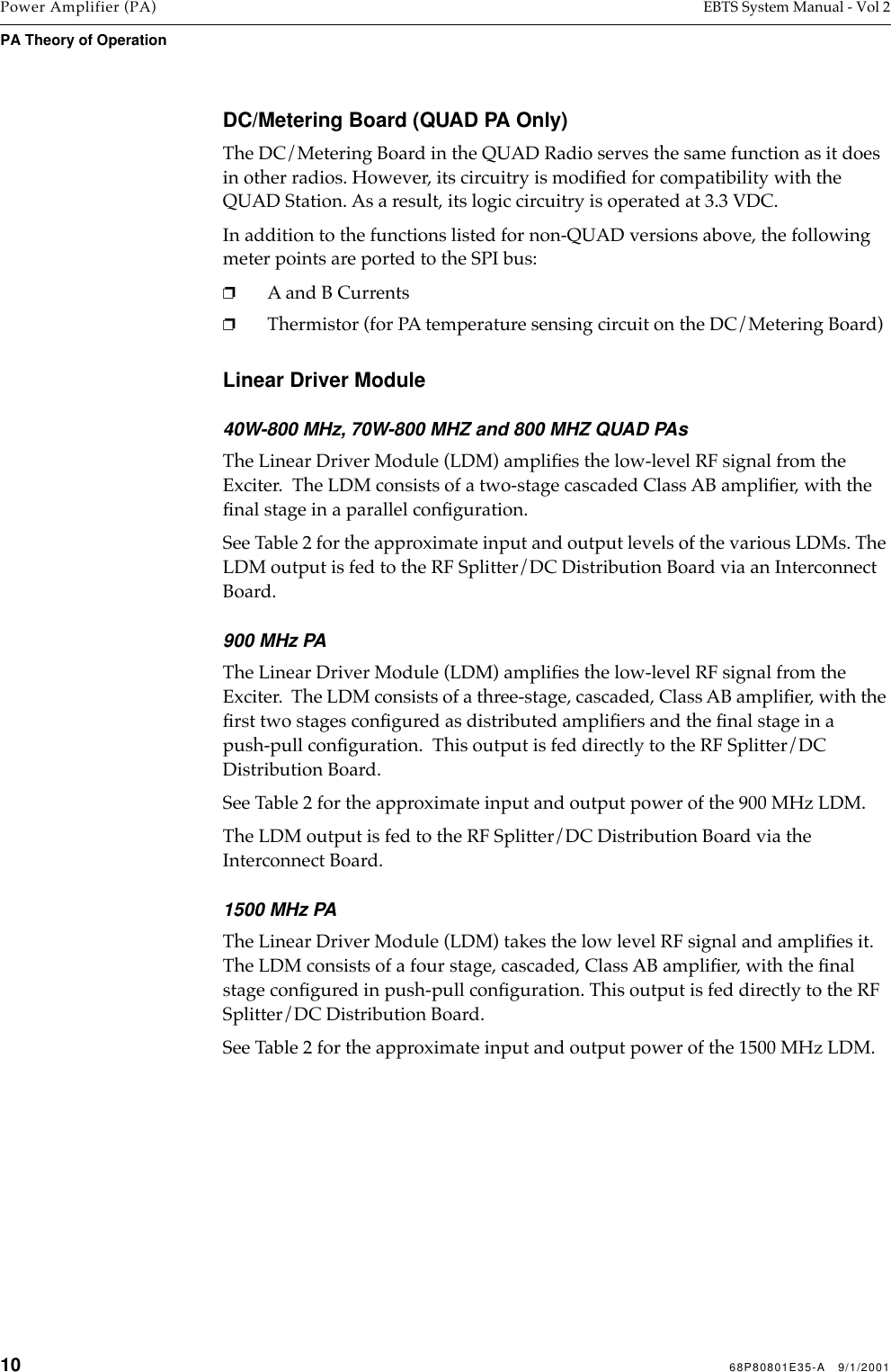 10 68P80801E35-A   9/1/2001Power Amplifier (PA) EBTS System Manual - Vol 2PA Theory of Operation DC/Metering Board (QUAD PA Only)The DC/Metering Board in the QUAD Radio serves the same function as it does in other radios. However, its circuitry is modiﬁed for compatibility with the QUAD Station. As a result, its logic circuitry is operated at 3.3 VDC.In addition to the functions listed for non-QUAD versions above, the following meter points are ported to the SPI bus:❐A and B Currents❐Thermistor (for PA temperature sensing circuit on the DC/Metering Board)Linear Driver Module40W-800 MHz, 70W-800 MHZ and 800 MHZ QUAD PAsThe Linear Driver Module (LDM) ampliﬁes the low-level RF signal from the Exciter.  The LDM consists of a two-stage cascaded Class AB ampliﬁer, with the ﬁnal stage in a parallel conﬁguration. See Table 2 for the approximate input and output levels of the various LDMs. The LDM output is fed to the RF Splitter/DC Distribution Board via an Interconnect Board.900 MHz PAThe Linear Driver Module (LDM) ampliﬁes the low-level RF signal from the Exciter.  The LDM consists of a three-stage, cascaded, Class AB ampliﬁer, with the ﬁrst two stages conﬁgured as distributed ampliﬁers and the ﬁnal stage in a push-pull conﬁguration.  This output is fed directly to the RF Splitter/DC Distribution Board.See Table 2 for the approximate input and output power of the 900 MHz LDM.The LDM output is fed to the RF Splitter/DC Distribution Board via the Interconnect Board.1500 MHz PAThe Linear Driver Module (LDM) takes the low level RF signal and ampliﬁes it. The LDM consists of a four stage, cascaded, Class AB ampliﬁer, with the ﬁnal stage conﬁgured in push-pull conﬁguration. This output is fed directly to the RF Splitter/DC Distribution Board.See Table 2 for the approximate input and output power of the 1500 MHz LDM.