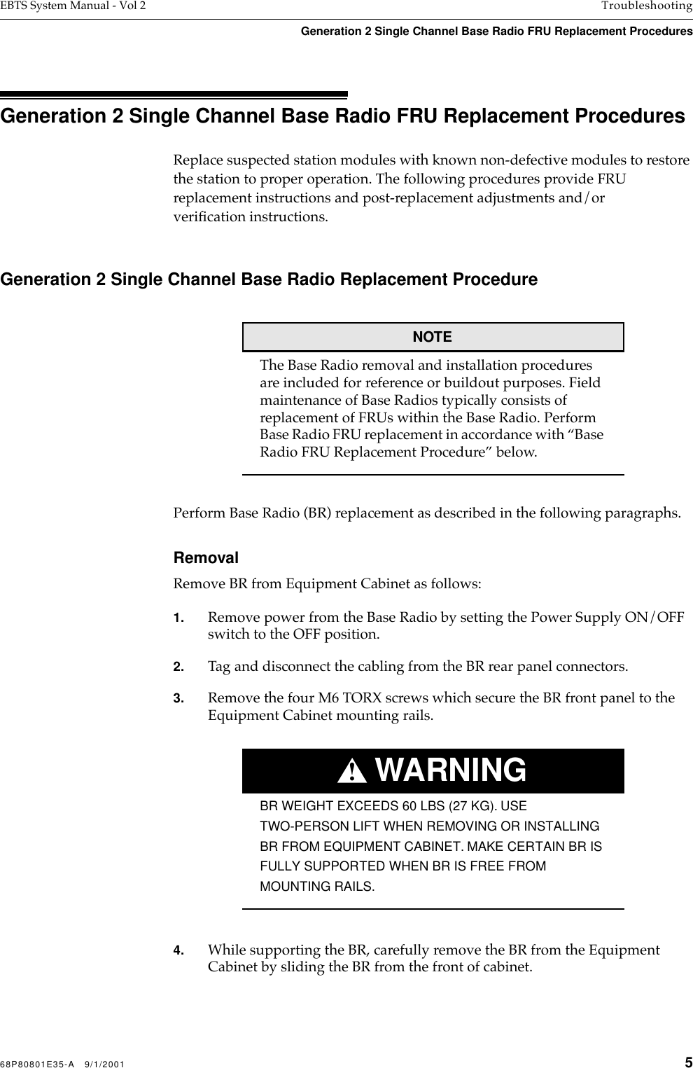 68P80801E35-A   9/1/2001 5EBTS System Manual - Vol 2 TroubleshootingGeneration 2 Single Channel Base Radio FRU Replacement Procedures Generation 2 Single Channel Base Radio FRU Replacement ProceduresReplace suspected station modules with known non-defective modules to restore the station to proper operation. The following procedures provide FRU replacement instructions and post-replacement adjustments and/or veriﬁcation instructions.Generation 2 Single Channel Base Radio Replacement ProcedureNOTEThe Base Radio removal and installation procedures are included for reference or buildout purposes. Field maintenance of Base Radios typically consists of replacement of FRUs within the Base Radio. Perform Base Radio FRU replacement in accordance with “Base Radio FRU Replacement Procedure” below.Perform Base Radio (BR) replacement as described in the following paragraphs.RemovalRemove BR from Equipment Cabinet as follows:1. Remove power from the Base Radio by setting the Power Supply ON/OFF switch to the OFF position.2. Tag and disconnect the cabling from the BR rear panel connectors.3. Remove the four M6 TORX screws which secure the BR front panel to the Equipment Cabinet mounting rails.WARNING!BR WEIGHT EXCEEDS 60 LBS (27 KG). USE TWO-PERSON LIFT WHEN REMOVING OR INSTALLING BR FROM EQUIPMENT CABINET. MAKE CERTAIN BR IS FULLY SUPPORTED WHEN BR IS FREE FROM MOUNTING RAILS.4. While supporting the BR, carefully remove the BR from the Equipment Cabinet by sliding the BR from the front of cabinet.