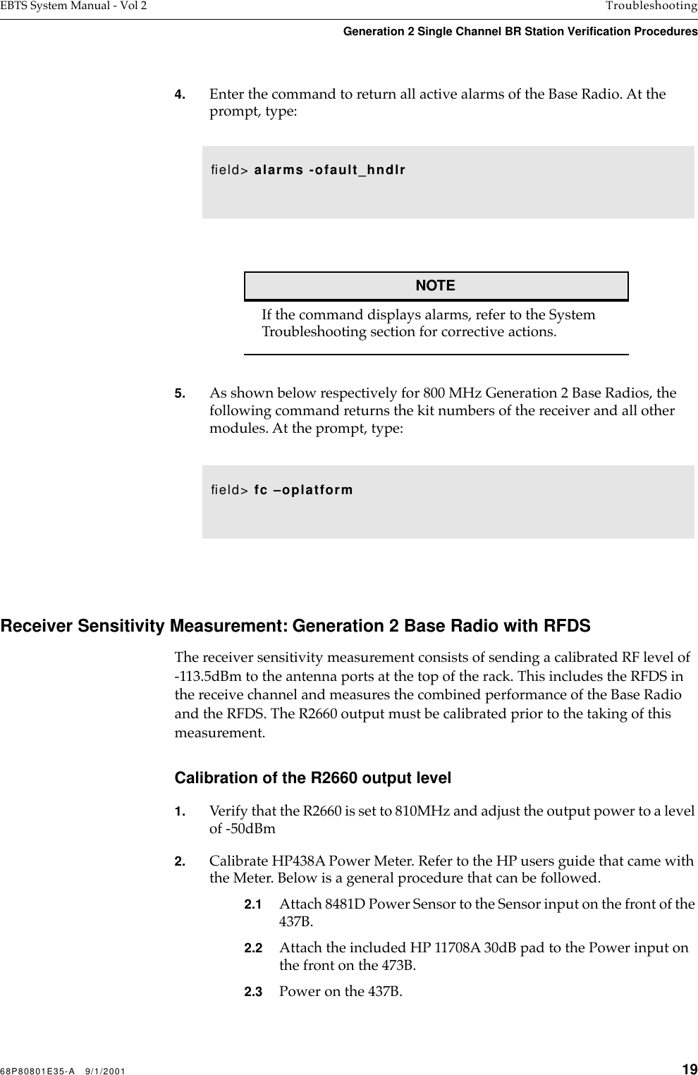 68P80801E35-A   9/1/2001 19EBTS System Manual - Vol 2 TroubleshootingGeneration 2 Single Channel BR Station Verification Procedures 4. Enter the command to return all active alarms of the Base Radio. At the prompt, type: NOTEIf the command displays alarms, refer to the System Troubleshooting section for corrective actions.5. As shown below respectively for 800 MHz Generation 2 Base Radios, the following command returns the kit numbers of the receiver and all other modules. At the prompt, type: Receiver Sensitivity Measurement: Generation 2 Base Radio with RFDSThe receiver sensitivity measurement consists of sending a calibrated RF level of -113.5dBm to the antenna ports at the top of the rack. This includes the RFDS in the receive channel and measures the combined performance of the Base Radio and the RFDS. The R2660 output must be calibrated prior to the taking of this measurement.Calibration of the R2660 output level1. Verify that the R2660 is set to 810MHz and adjust the output power to a level of -50dBm2. Calibrate HP438A Power Meter. Refer to the HP users guide that came with the Meter. Below is a general procedure that can be followed.2.1 Attach 8481D Power Sensor to the Sensor input on the front of the 437B. 2.2 Attach the included HP 11708A 30dB pad to the Power input on the front on the 473B.2.3 Power on the 437B.ﬁeld&gt; alarms -ofault_hndlrﬁeld&gt; fc –oplatform