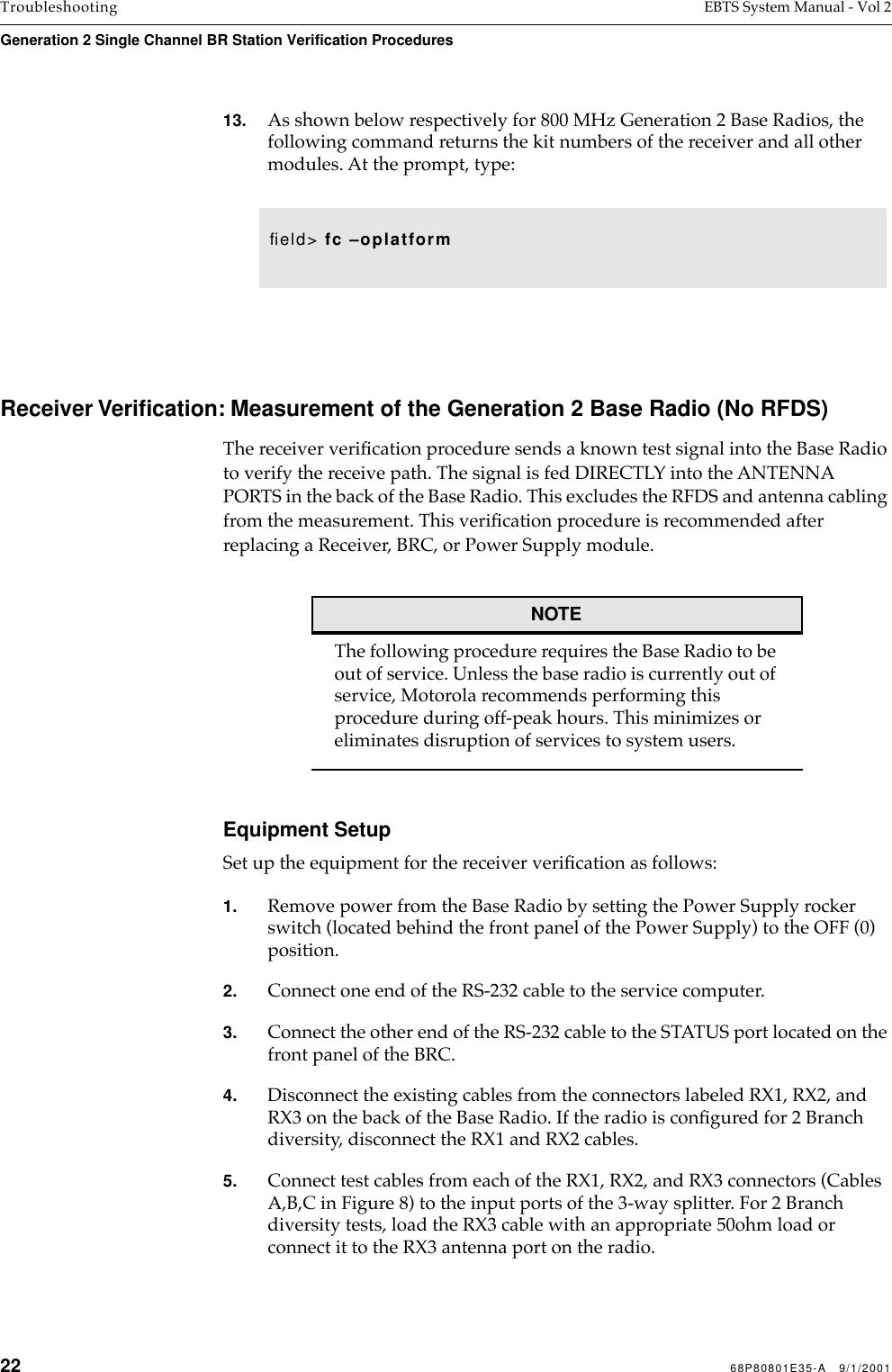 22 68P80801E35-A   9/1/2001Troubleshooting EBTS System Manual - Vol 2Generation 2 Single Channel BR Station Verification Procedures 13. As shown below respectively for 800 MHz Generation 2 Base Radios, the following command returns the kit numbers of the receiver and all other modules. At the prompt, type: Receiver Veriﬁcation: Measurement of the Generation 2 Base Radio (No RFDS)The receiver veriﬁcation procedure sends a known test signal into the Base Radio to verify the receive path. The signal is fed DIRECTLY into the ANTENNA PORTS in the back of the Base Radio. This excludes the RFDS and antenna cabling from the measurement. This veriﬁcation procedure is recommended after replacing a Receiver, BRC, or Power Supply module.NOTEThe following procedure requires the Base Radio to be out of service. Unless the base radio is currently out of service, Motorola recommends performing this procedure during off-peak hours. This minimizes or eliminates disruption of services to system users.Equipment SetupSet up the equipment for the receiver veriﬁcation as follows:1. Remove power from the Base Radio by setting the Power Supply rocker switch (located behind the front panel of the Power Supply) to the OFF (0) position.2. Connect one end of the RS-232 cable to the service computer.3. Connect the other end of the RS-232 cable to the STATUS port located on the front panel of the BRC. 4. Disconnect the existing cables from the connectors labeled RX1, RX2, and RX3 on the back of the Base Radio. If the radio is conﬁgured for 2 Branch diversity, disconnect the RX1 and RX2 cables. 5. Connect test cables from each of the RX1, RX2, and RX3 connectors (Cables A,B,C in Figure 8) to the input ports of the 3-way splitter. For 2 Branch diversity tests, load the RX3 cable with an appropriate 50ohm load or connect it to the RX3 antenna port on the radio.ﬁeld&gt; fc –oplatform