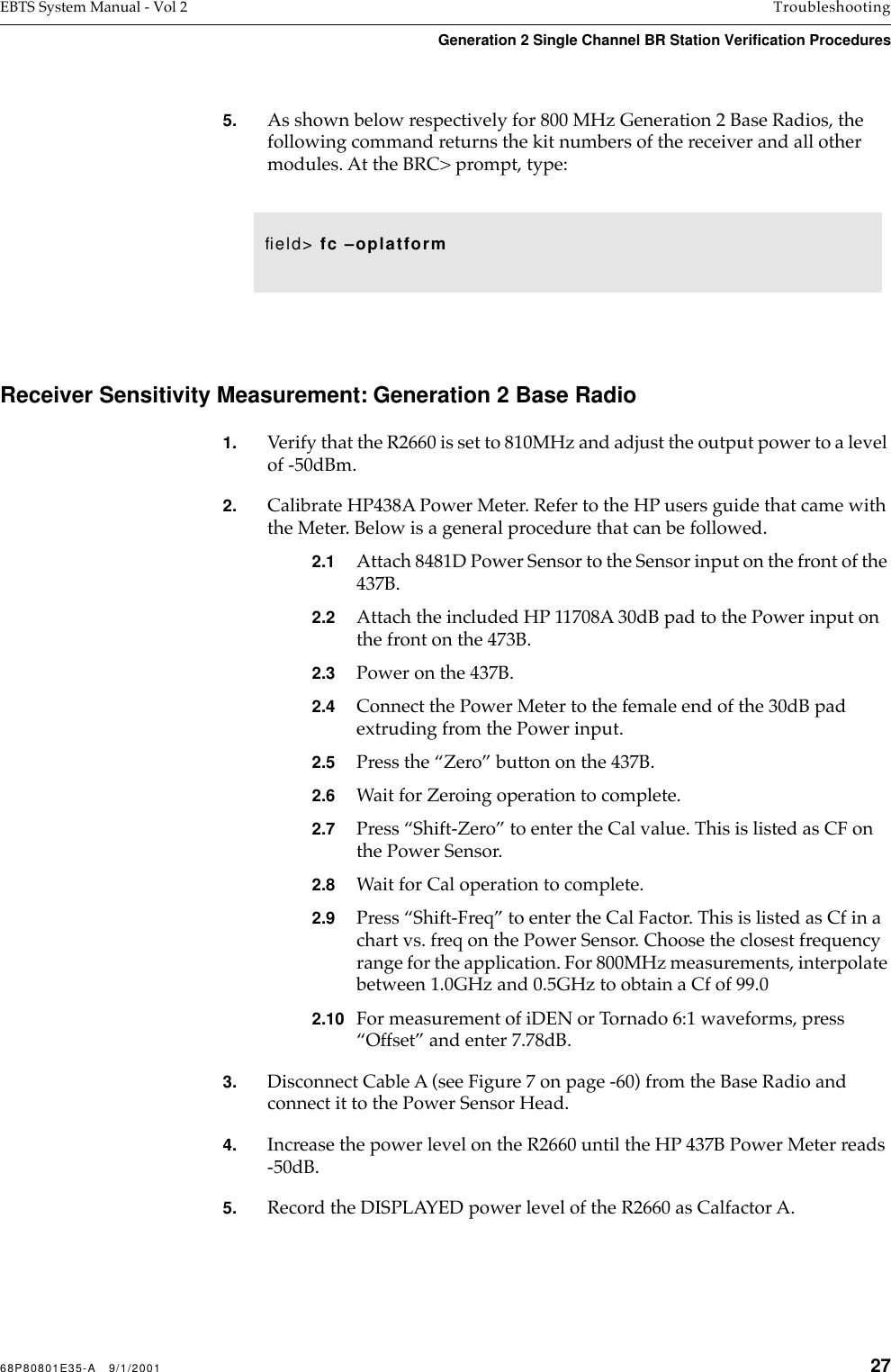 68P80801E35-A   9/1/2001 27EBTS System Manual - Vol 2 TroubleshootingGeneration 2 Single Channel BR Station Verification Procedures 5. As shown below respectively for 800 MHz Generation 2 Base Radios, the following command returns the kit numbers of the receiver and all other modules. At the BRC&gt; prompt, type: Receiver Sensitivity Measurement: Generation 2 Base Radio1. Verify that the R2660 is set to 810MHz and adjust the output power to a level of -50dBm.2. Calibrate HP438A Power Meter. Refer to the HP users guide that came with the Meter. Below is a general procedure that can be followed.2.1 Attach 8481D Power Sensor to the Sensor input on the front of the 437B. 2.2 Attach the included HP 11708A 30dB pad to the Power input on the front on the 473B.2.3 Power on the 437B.2.4 Connect the Power Meter to the female end of the 30dB pad extruding from the Power input.2.5 Press the “Zero” button on the 437B.2.6 Wait for Zeroing operation to complete.2.7 Press “Shift-Zero” to enter the Cal value. This is listed as CF on the Power Sensor.2.8 Wait for Cal operation to complete.2.9 Press “Shift-Freq” to enter the Cal Factor. This is listed as Cf in a chart vs. freq on the Power Sensor. Choose the closest frequency range for the application. For 800MHz measurements, interpolate between 1.0GHz and 0.5GHz to obtain a Cf of 99.02.10 For measurement of iDEN or Tornado 6:1 waveforms, press “Offset” and enter 7.78dB.3. Disconnect Cable A (see Figure 7 on page -60) from the Base Radio and connect it to the Power Sensor Head.4. Increase the power level on the R2660 until the HP 437B Power Meter reads -50dB.5. Record the DISPLAYED power level of the R2660 as Calfactor A.ﬁeld&gt; fc –oplatform