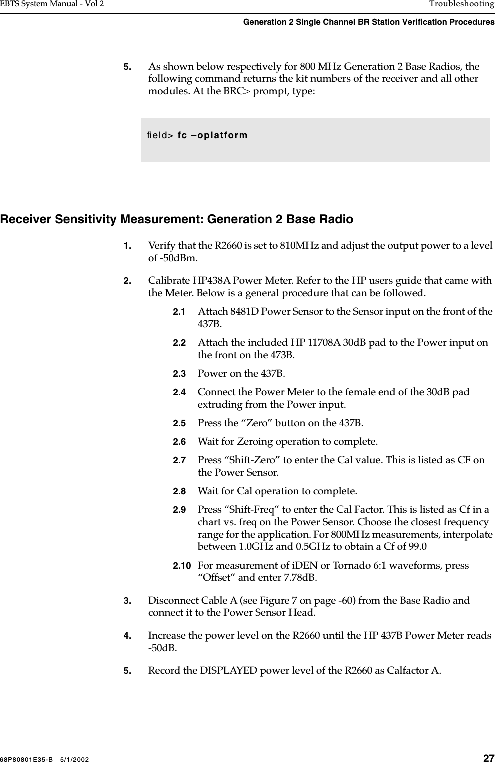 68P80801E35-B   5/1/2002 27EBTS System Manual - Vol 2 TroubleshootingGeneration 2 Single Channel BR Station Verification Procedures 5. As shown below respectively for 800 MHz Generation 2 Base Radios, the following command returns the kit numbers of the receiver and all other modules. At the BRC&gt; prompt, type: Receiver Sensitivity Measurement: Generation 2 Base Radio1. Verify that the R2660 is set to 810MHz and adjust the output power to a level of -50dBm.2. Calibrate HP438A Power Meter. Refer to the HP users guide that came with the Meter. Below is a general procedure that can be followed.2.1 Attach 8481D Power Sensor to the Sensor input on the front of the 437B. 2.2 Attach the included HP 11708A 30dB pad to the Power input on the front on the 473B.2.3 Power on the 437B.2.4 Connect the Power Meter to the female end of the 30dB pad extruding from the Power input.2.5 Press the “Zero” button on the 437B.2.6 Wait for Zeroing operation to complete.2.7 Press “Shift-Zero” to enter the Cal value. This is listed as CF on the Power Sensor.2.8 Wait for Cal operation to complete.2.9 Press “Shift-Freq” to enter the Cal Factor. This is listed as Cf in a chart vs. freq on the Power Sensor. Choose the closest frequency range for the application. For 800MHz measurements, interpolate between 1.0GHz and 0.5GHz to obtain a Cf of 99.02.10 For measurement of iDEN or Tornado 6:1 waveforms, press “Offset” and enter 7.78dB.3. Disconnect Cable A (see Figure 7 on page -60) from the Base Radio and connect it to the Power Sensor Head.4. Increase the power level on the R2660 until the HP 437B Power Meter reads -50dB.5. Record the DISPLAYED power level of the R2660 as Calfactor A.ﬁeld&gt; fc –oplatform