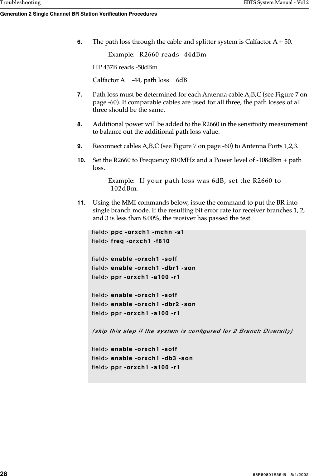 28 68P80801E35-B   5/1/2002Troubleshooting EBTS System Manual - Vol 2Generation 2 Single Channel BR Station Verification Procedures 6. The path loss through the cable and splitter system is Calfactor A + 50. Example:   R2660 reads -44dBmHP 437B reads -50dBmCalfactor A = -44, path loss = 6dB7. Path loss must be determined for each Antenna cable A,B,C (see Figure 7 on page -60). If comparable cables are used for all three, the path losses of all three should be the same.8. Additional power will be added to the R2660 in the sensitivity measurement to balance out the additional path loss value. 9. Reconnect cables A,B,C (see Figure 7 on page -60) to Antenna Ports 1,2,3.10. Set the R2660 to Frequency 810MHz and a Power level of -108dBm + path loss. Example:   If your path loss was 6dB, set the R2660 to -102dBm.11. Using the MMI commands below, issue the command to put the BR into single branch mode. If the resulting bit error rate for receiver branches 1, 2, and 3 is less than 8.00%, the receiver has passed the test.ﬁeld&gt; ppc -orxch1 -mchn -s1ﬁeld&gt; freq -orxch1 -f810ﬁeld&gt; enable -orxch1 -soffﬁeld&gt; enable -orxch1 -dbr1 -sonﬁeld&gt; ppr -orxch1 -a100 -r1ﬁeld&gt; enable -orxch1 -soffﬁeld&gt; enable -orxch1 -dbr2 -sonﬁeld&gt; ppr -orxch1 -a100 -r1(skip this step if the system is conﬁgured for 2 Branch Diversity)ﬁeld&gt; enable -orxch1 -soffﬁeld&gt; enable -orxch1 -db3 -sonﬁeld&gt; ppr -orxch1 -a100 -r1