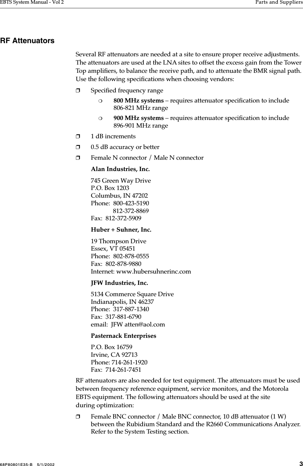 68P80801E35-B   5/1/2002 3EBTS System Manual - Vol 2 Parts and Suppliers RF AttenuatorsSeveral RF attenuators are needed at a site to ensure proper receive adjustments. The attenuators are used at the LNA sites to offset the excess gain from the Tower Top ampliﬁers, to balance the receive path, and to attenuate the BMR signal path. Use the following speciﬁcations when choosing vendors:❐Speciﬁed frequency range❍800 MHz systems – requires attenuator speciﬁcation to include 806-821 MHz range❍900 MHz systems – requires attenuator speciﬁcation to include 896-901 MHz range❐1 dB increments❐0.5 dB accuracy or better❐Female N connector / Male N connectorAlan Industries, Inc.745 Green Way DriveP.O. Box 1203Columbus, IN 47202Phone:  800-423-5190              812-372-8869Fax:  812-372-5909Huber + Suhner, Inc.19 Thompson DriveEssex, VT 05451Phone:  802-878-0555Fax:  802-878-9880Internet: www.hubersuhnerinc.comJFW Industries, Inc.5134 Commerce Square DriveIndianapolis, IN 46237Phone:  317-887-1340Fax:  317-881-6790email:  JFW atten@aol.comPasternack EnterprisesP.O. Box 16759Irvine, CA 92713Phone: 714-261-1920Fax:  714-261-7451RF attenuators are also needed for test equipment. The attenuators must be used between frequency reference equipment, service monitors, and the Motorola EBTS equipment. The following attenuators should be used at the site during optimization:❐Female BNC connector / Male BNC connector, 10 dB attenuator (1 W) between the Rubidium Standard and the R2660 Communications Analyzer. Refer to the System Testing section.