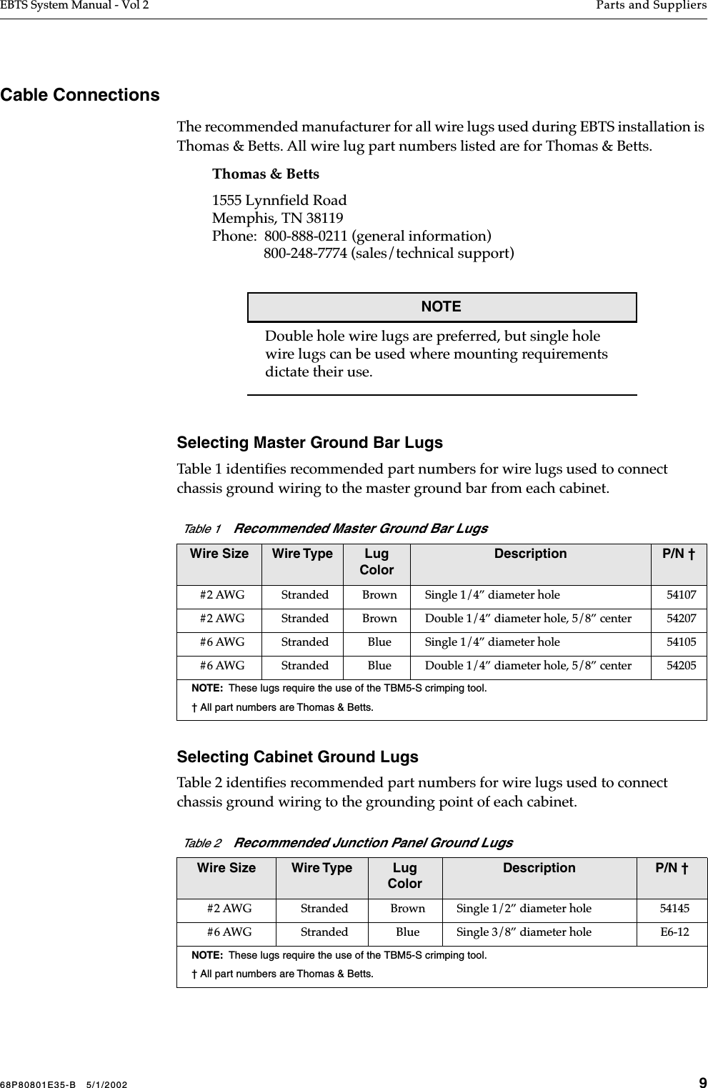 68P80801E35-B   5/1/2002 9EBTS System Manual - Vol 2 Parts and Suppliers Cable ConnectionsThe recommended manufacturer for all wire lugs used during EBTS installation is Thomas &amp; Betts. All wire lug part numbers listed are for Thomas &amp; Betts.Thomas &amp; Betts1555 Lynnfield RoadMemphis, TN 38119Phone:  800-888-0211 (general information)              800-248-7774 (sales/technical support)NOTEDouble hole wire lugs are preferred, but single hole wire lugs can be used where mounting requirements dictate their use.Selecting Master Ground Bar LugsTable 1 identiﬁes recommended part numbers for wire lugs used to connect chassis ground wiring to the master ground bar from each cabinet. Selecting Cabinet Ground LugsTable 2 identiﬁes recommended part numbers for wire lugs used to connect chassis ground wiring to the grounding point of each cabinet. Table 1    Recommended Master Ground Bar LugsWire Size Wire Type Lug ColorDescription P/N †#2 AWG Stranded Brown Single 1/4” diameter hole 54107#2 AWG Stranded Brown Double 1/4” diameter hole, 5/8” center 54207#6 AWG Stranded Blue Single 1/4” diameter hole 54105#6 AWG Stranded Blue Double 1/4” diameter hole, 5/8” center 54205NOTE:  These lugs require the use of the TBM5-S crimping tool. † All part numbers are Thomas &amp; Betts.Table 2    Recommended Junction Panel Ground LugsWire Size Wire Type Lug ColorDescription P/N †#2 AWG Stranded Brown Single 1/2” diameter hole 54145#6 AWG Stranded Blue Single 3/8” diameter hole E6-12 NOTE:  These lugs require the use of the TBM5-S crimping tool.† All part numbers are Thomas &amp; Betts.