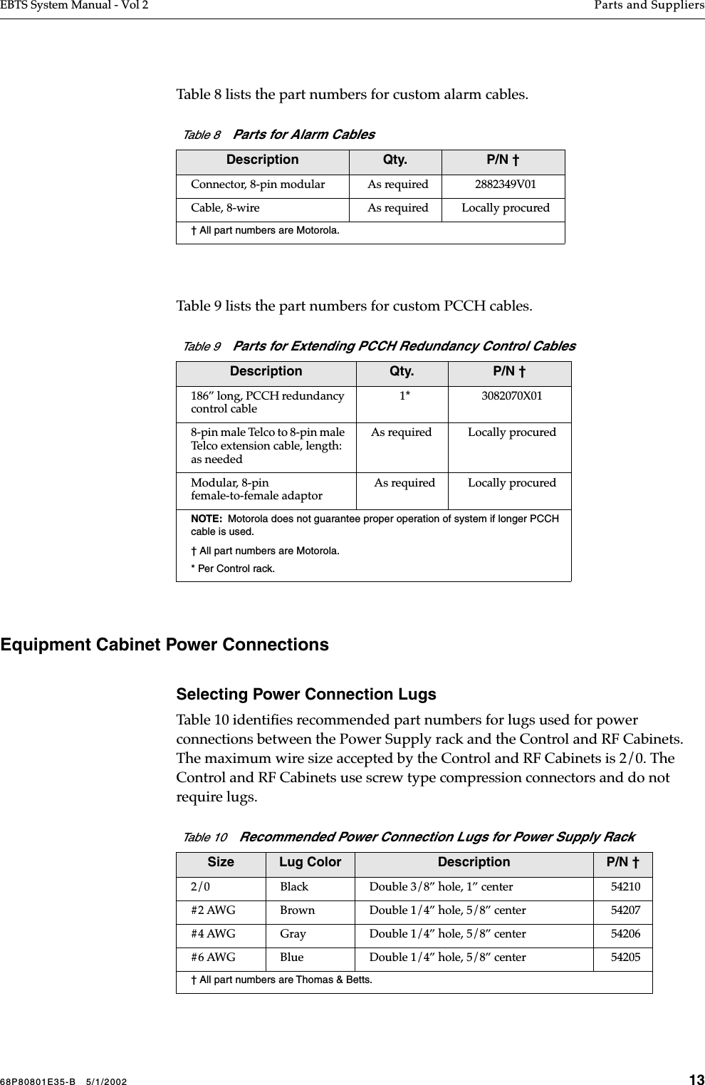 68P80801E35-B   5/1/2002 13EBTS System Manual - Vol 2 Parts and Suppliers Table 8 lists the part numbers for custom alarm cables.Table 9 lists the part numbers for custom PCCH cables.Equipment Cabinet Power ConnectionsSelecting Power Connection LugsTable 10 identiﬁes recommended part numbers for lugs used for power connections between the Power Supply rack and the Control and RF Cabinets. The maximum wire size accepted by the Control and RF Cabinets is 2/0. The Control and RF Cabinets use screw type compression connectors and do not require lugs.Table 8    Parts for Alarm CablesDescription Qty. P/N †Connector, 8-pin modular As required 2882349V01Cable, 8-wire As required Locally procured† All part numbers are Motorola.Table 9    Parts for Extending PCCH Redundancy Control CablesDescription Qty. P/N †186” long, PCCH redundancy control cable1* 3082070X018-pin male Telco to 8-pin male Telco extension cable, length: as neededAs required Locally procuredModular, 8-pin female-to-female adaptorAs required Locally procuredNOTE:  Motorola does not guarantee proper operation of system if longer PCCH cable is used.† All part numbers are Motorola.* Per Control rack.Table 10    Recommended Power Connection Lugs for Power Supply RackSize Lug Color Description P/N †2/0 Black Double 3/8” hole, 1” center 54210#2 AWG Brown Double 1/4” hole, 5/8” center 54207#4 AWG Gray Double 1/4” hole, 5/8” center 54206#6 AWG Blue Double 1/4” hole, 5/8” center 54205† All part numbers are Thomas &amp; Betts.