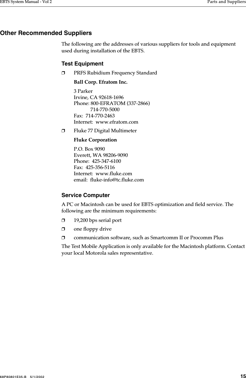 68P80801E35-B   5/1/2002 15EBTS System Manual - Vol 2 Parts and Suppliers Other Recommended SuppliersThe following are the addresses of various suppliers for tools and equipment used during installation of the EBTS.Test Equipment❐PRFS Rubidium Frequency StandardBall Corp. Efratom Inc.3 ParkerIrvine, CA 92618-1696Phone: 800-EFRATOM (337-2866)             714-770-5000Fax:  714-770-2463Internet:  www.efratom.com❐Fluke 77 Digital MultimeterFluke CorporationP.O. Box 9090Everett, WA 98206-9090Phone:  425-347-6100Fax:  425-356-5116Internet:  www.fluke.comemail:  fluke-info@tc.fluke.comService ComputerA PC or Macintosh can be used for EBTS optimization and ﬁeld service. The following are the minimum requirements:❐19,200 bps serial port❐one ﬂoppy drive❐communication software, such as Smartcomm II or Procomm PlusThe Test Mobile Application is only available for the Macintosh platform. Contact your local Motorola sales representative.