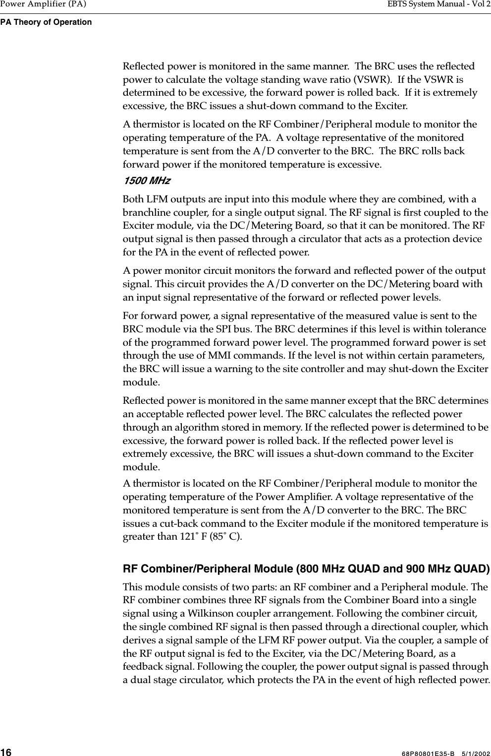 16 68P80801E35-B   5/1/2002Power Amplifier (PA) EBTS System Manual - Vol 2PA Theory of Operation Reﬂected power is monitored in the same manner.  The BRC uses the reﬂected power to calculate the voltage standing wave ratio (VSWR).  If the VSWR is determined to be excessive, the forward power is rolled back.  If it is extremely excessive, the BRC issues a shut-down command to the Exciter.A thermistor is located on the RF Combiner/Peripheral module to monitor the operating temperature of the PA.  A voltage representative of the monitored temperature is sent from the A/D converter to the BRC.  The BRC rolls back forward power if the monitored temperature is excessive.1500 MHzBoth LFM outputs are input into this module where they are combined, with a branchline coupler, for a single output signal. The RF signal is ﬁrst coupled to the Exciter module, via the DC/Metering Board, so that it can be monitored. The RF output signal is then passed through a circulator that acts as a protection device for the PA in the event of reﬂected power. A power monitor circuit monitors the forward and reﬂected power of the output signal. This circuit provides the A/D converter on the DC/Metering board with an input signal representative of the forward or reﬂected power levels. For forward power, a signal representative of the measured value is sent to the BRC module via the SPI bus. The BRC determines if this level is within tolerance of the programmed forward power level. The programmed forward power is set through the use of MMI commands. If the level is not within certain parameters, the BRC will issue a warning to the site controller and may shut-down the Exciter module.Reﬂected power is monitored in the same manner except that the BRC determines an acceptable reﬂected power level. The BRC calculates the reﬂected power through an algorithm stored in memory. If the reﬂected power is determined to be excessive, the forward power is rolled back. If the reﬂected power level is extremely excessive, the BRC will issues a shut-down command to the Exciter module.A thermistor is located on the RF Combiner/Peripheral module to monitor the operating temperature of the Power Ampliﬁer. A voltage representative of the monitored temperature is sent from the A/D converter to the BRC. The BRC issues a cut-back command to the Exciter module if the monitored temperature is greater than 121˚ F (85˚ C).RF Combiner/Peripheral Module (800 MHz QUAD and 900 MHz QUAD)This module consists of two parts: an RF combiner and a Peripheral module. The RF combiner combines three RF signals from the Combiner Board into a single signal using a Wilkinson coupler arrangement. Following the combiner circuit, the single combined RF signal is then passed through a directional coupler, which derives a signal sample of the LFM RF power output. Via the coupler, a sample of the RF output signal is fed to the Exciter, via the DC/Metering Board, as a feedback signal. Following the coupler, the power output signal is passed through a dual stage circulator, which protects the PA in the event of high reﬂected power.