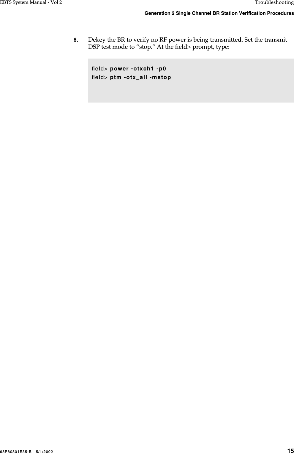 68P80801E35-B   5/1/2002 15EBTS System Manual - Vol 2 TroubleshootingGeneration 2 Single Channel BR Station Verification Procedures 6. Dekey the BR to verify no RF power is being transmitted. Set the transmit DSP test mode to “stop.” At the ﬁeld&gt; prompt, type: ﬁeld&gt; power -otxch1 -p0ﬁeld&gt; ptm -otx_all -mstop