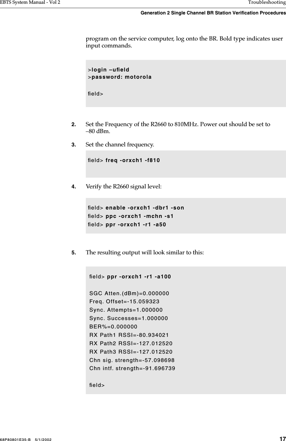 68P80801E35-B   5/1/2002 17EBTS System Manual - Vol 2 TroubleshootingGeneration 2 Single Channel BR Station Verification Procedures program on the service computer, log onto the BR. Bold type indicates user input commands.2. Set the Frequency of the R2660 to 810MHz. Power out should be set to –80 dBm.3. Set the channel frequency. 4. Verify the R2660 signal level: 5. The resulting output will look similar to this: &gt;login –uﬁeld&gt;password: motorolaﬁeld&gt;ﬁeld&gt; freq -orxch1 -f810ﬁeld&gt; enable -orxch1 -dbr1 -sonﬁeld&gt; ppc -orxch1 -mchn -s1ﬁeld&gt; ppr -orxch1 -r1 -a50ﬁeld&gt; ppr -orxch1 -r1 -a100SGC Atten.(dBm)=0.000000Freq. Offset=-15.059323Sync. Attempts=1.000000Sync. Successes=1.000000BER%=0.000000RX Path1 RSSI=-80.934021RX Path2 RSSI=-127.012520RX Path3 RSSI=-127.012520Chn sig. strength=-57.098698Chn intf. strength=-91.696739ﬁeld&gt;