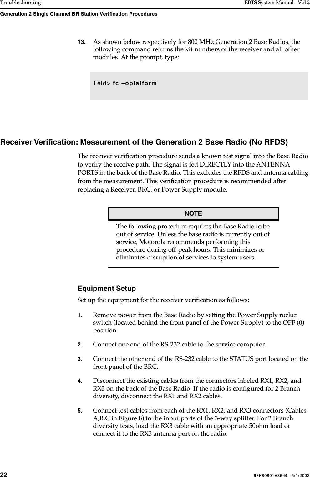 22 68P80801E35-B   5/1/2002Troubleshooting EBTS System Manual - Vol 2Generation 2 Single Channel BR Station Verification Procedures 13. As shown below respectively for 800 MHz Generation 2 Base Radios, the following command returns the kit numbers of the receiver and all other modules. At the prompt, type: Receiver Veriﬁcation: Measurement of the Generation 2 Base Radio (No RFDS)The receiver veriﬁcation procedure sends a known test signal into the Base Radio to verify the receive path. The signal is fed DIRECTLY into the ANTENNA PORTS in the back of the Base Radio. This excludes the RFDS and antenna cabling from the measurement. This veriﬁcation procedure is recommended after replacing a Receiver, BRC, or Power Supply module.NOTEThe following procedure requires the Base Radio to be out of service. Unless the base radio is currently out of service, Motorola recommends performing this procedure during off-peak hours. This minimizes or eliminates disruption of services to system users.Equipment SetupSet up the equipment for the receiver veriﬁcation as follows:1. Remove power from the Base Radio by setting the Power Supply rocker switch (located behind the front panel of the Power Supply) to the OFF (0) position.2. Connect one end of the RS-232 cable to the service computer.3. Connect the other end of the RS-232 cable to the STATUS port located on the front panel of the BRC. 4. Disconnect the existing cables from the connectors labeled RX1, RX2, and RX3 on the back of the Base Radio. If the radio is conﬁgured for 2 Branch diversity, disconnect the RX1 and RX2 cables. 5. Connect test cables from each of the RX1, RX2, and RX3 connectors (Cables A,B,C in Figure 8) to the input ports of the 3-way splitter. For 2 Branch diversity tests, load the RX3 cable with an appropriate 50ohm load or connect it to the RX3 antenna port on the radio.ﬁeld&gt; fc –oplatform