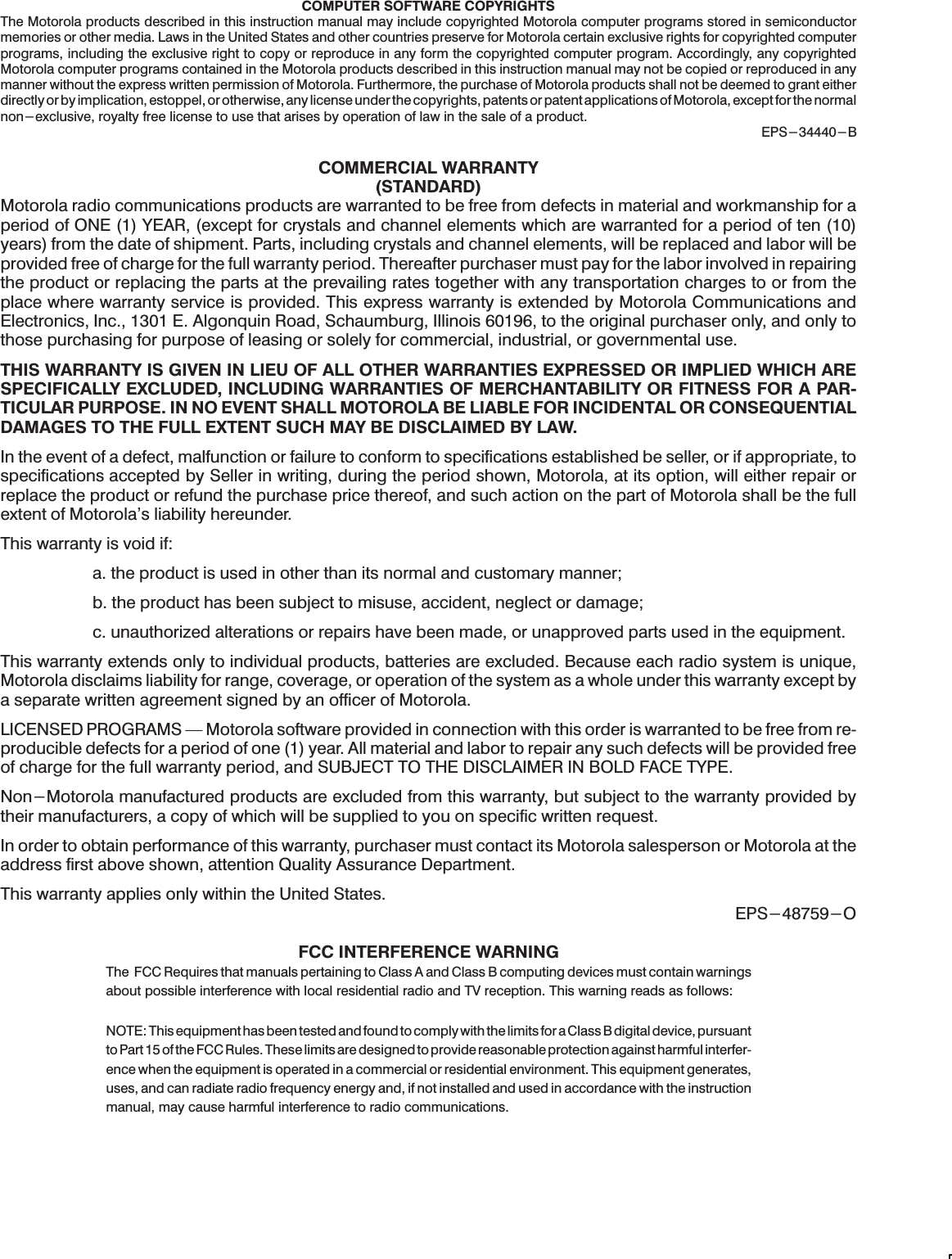 COMPUTER SOFTWARE COPYRIGHTSThe Motorola products described in this instruction manual may include copyrighted Motorola computer programs stored in semiconductormemories or other media. Laws in the United States and other countries preserve for Motorola certain exclusive rights for copyrighted computerprograms, including the exclusive right to copy or reproduce in any form the copyrighted computer program. Accordingly, any copyrightedMotorola computer programs contained in the Motorola products described in this instruction manual may not be copied or reproduced in anymanner without the express written permission of Motorola. Furthermore, the purchase of Motorola products shall not be deemed to grant eitherdirectly or by implication, estoppel, or otherwise, any license under the copyrights, patents or patent applications of Motorola, except for the normalnon-exclusive, royalty free license to use that arises by operation of law in the sale of a product.EPS-34440-BCOMMERCIAL WARRANTY(STANDARD)Motorola radio communications products are warranted to be free from defects in material and workmanship for aperiod of ONE (1) YEAR, (except for crystals and channel elements which are warranted for a period of ten (10)years) from the date of shipment. Parts, including crystals and channel elements, will be replaced and labor will beprovided free of charge for the full warranty period. Thereafter purchaser must pay for the labor involved in repairingthe product or replacing the parts at the prevailing rates together with any transportation charges to or from theplace where warranty service is provided. This express warranty is extended by Motorola Communications andElectronics, Inc., 1301 E. Algonquin Road, Schaumburg, Illinois 60196, to the original purchaser only, and only tothose purchasing for purpose of leasing or solely for commercial, industrial, or governmental use.THIS WARRANTY IS GIVEN IN LIEU OF ALL OTHER WARRANTIES EXPRESSED OR IMPLIED WHICH ARESPECIFICALLY EXCLUDED, INCLUDING WARRANTIES OF MERCHANTABILITY OR FITNESS FOR A PARĆTICULAR PURPOSE. IN NO EVENT SHALL MOTOROLA BE LIABLE FOR INCIDENTAL OR CONSEQUENTIALDAMAGES TO THE FULL EXTENT SUCH MAY BE DISCLAIMED BY LAW.In the event of a defect, malfunction or failure to conform to specifications established be seller, or if appropriate, tospecifications accepted by Seller in writing, during the period shown, Motorola, at its option, will either repair orreplace the product or refund the purchase price thereof, and such action on the part of Motorola shall be the fullextent of Motorola&apos;s liability hereunder.This warranty is void if:a. the product is used in other than its normal and customary manner;b. the product has been subject to misuse, accident, neglect or damage;c. unauthorized alterations or repairs have been made, or unapproved parts used in the equipment.This warranty extends only to individual products, batteries are excluded. Because each radio system is unique,Motorola disclaims liability for range, coverage, or operation of the system as a whole under this warranty except bya separate written agreement signed by an officer of Motorola.LICENSED PROGRAMS Ċ Motorola software provided in connection with this order is warranted to be free from reĆproducible defects for a period of one (1) year. All material and labor to repair any such defects will be provided freeof charge for the full warranty period, and SUBJECT TO THE DISCLAIMER IN BOLD FACE TYPE.Non-Motorola manufactured products are excluded from this warranty, but subject to the warranty provided bytheir manufacturers, a copy of which will be supplied to you on specific written request.In order to obtain performance of this warranty, purchaser must contact its Motorola salesperson or Motorola at theaddress first above shown, attention Quality Assurance Department.This warranty applies only within the United States.EPS-48759-OFCC INTERFERENCE WARNINGThe FCC Requires that manuals pertaining to Class A and Class B computing devices must contain warningsabout possible interference with local residential radio and TV reception. This warning reads as follows:NOTE: This equipment has been tested and found to comply with the limits for a Class B digital device, pursuantto Part 15 of the FCC Rules. These limits are designed to provide reasonable protection against harmful interferĆence when the equipment is operated in a commercial or residential environment. This equipment generates,uses, and can radiate radio frequency energy and, if not installed and used in accordance with the instructionmanual, may cause harmful interference to radio communications.