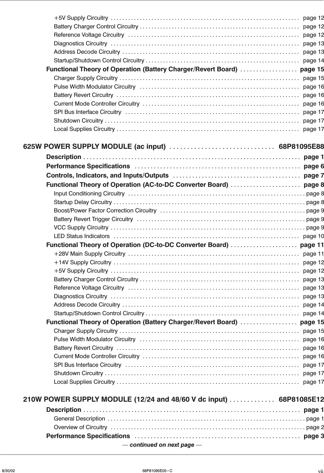 vii8/30/02 68P81095E05-C+5V Supply Circuitry page 12.................................................................Battery Charger Control Circuitry page 12.......................................................Reference Voltage Circuitry page 12...........................................................Diagnostics Circuitry page 13.................................................................Address Decode Circuitry page 13.............................................................Startup/Shutdown Control Circuitry page 14.....................................................Functional Theory of Operation (Battery Charger/Revert Board) page 15..................Charger Supply Circuitry page 15..............................................................Pulse Width Modulator Circuitry page 16.......................................................Battery Revert Circuitry page 16...............................................................Current Mode Controller Circuitry page 16......................................................SPI Bus Interface Circuitry page 17............................................................Shutdown Circuitry page 17...................................................................Local Supplies Circuitry page 17...............................................................625W POWER SUPPLY MODULE (ac input) 68P81095E88..............................Description page 1....................................................................Performance Specifications page 6....................................................Controls, Indicators, and Inputs/Outputs page 7........................................Functional Theory of Operation (ACĆtoĆDC Converter Board) page 8......................Input Conditioning Circuitry page 8.............................................................Startup Delay Circuitry page 8..................................................................Boost/Power Factor Correction Circuitry page 9..................................................Battery Revert Trigger Circuitry page 9..........................................................VCC Supply Circuitry page 9...................................................................LED Status Indicators page 10................................................................Functional Theory of Operation (DCĆtoĆDC Converter Board) page 11.....................+28V Main Supply Circuitry page 11...........................................................+14V Supply Circuitry page 12................................................................+5V Supply Circuitry page 12.................................................................Battery Charger Control Circuitry page 13.......................................................Reference Voltage Circuitry page 13...........................................................Diagnostics Circuitry page 13.................................................................Address Decode Circuitry page 14.............................................................Startup/Shutdown Control Circuitry page 14.....................................................Functional Theory of Operation (Battery Charger/Revert Board) page 15..................Charger Supply Circuitry page 15..............................................................Pulse Width Modulator Circuitry page 16.......................................................Battery Revert Circuitry page 16...............................................................Current Mode Controller Circuitry page 16......................................................SPI Bus Interface Circuitry page 17............................................................Shutdown Circuitry page 17...................................................................Local Supplies Circuitry page 17...............................................................210W POWER SUPPLY MODULE (12/24 and 48/60 V dc input) 68P81085E12.............Description page 1....................................................................General Description page 1....................................................................Overview of Circuitry page 2...................................................................Performance Specifications page 3....................................................Ċcontinued on next page Ċ