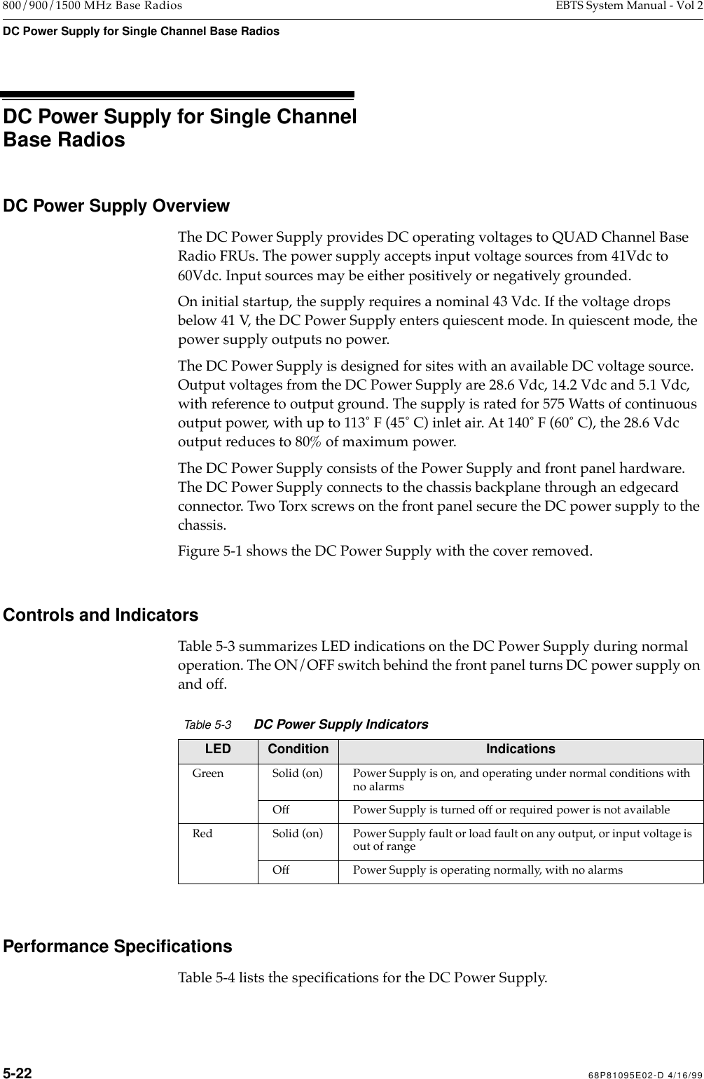  5-22 68P81095E02-D 4/16/99 800/900/1500 MHz Base Radios EBTS System Manual - Vol 2 DC Power Supply for Single Channel Base Radios   DC Power Supply for Single Channel Base Radios DC Power Supply Overview The DC Power Supply provides DC operating voltages to QUAD Channel Base Radio FRUs. The power supply accepts input voltage sources from 41Vdc to 60Vdc. Input sources may be either positively or negatively grounded.On initial startup, the supply requires a nominal 43 Vdc. If the voltage drops below 41 V, the DC Power Supply enters quiescent mode. In quiescent mode, the power supply outputs no power.The DC Power Supply is designed for sites with an available DC voltage source. Output voltages from the DC Power Supply are 28.6 Vdc, 14.2 Vdc and 5.1 Vdc, with reference to output ground. The supply is rated for 575 Watts of continuous output power, with up to 113û F (45û C) inlet air. At 140û F (60û C), the 28.6 Vdc output reduces to 80% of maximum power. The DC Power Supply consists of the Power Supply and front panel hardware. The DC Power Supply connects to the chassis backplane through an edgecard connector. Two Torx screws on the front panel secure the DC power supply to the chassis.Figure 5-1 shows the DC Power Supply with the cover removed. Controls and Indicators Table 5-3 summarizes LED indications on the DC Power Supply during normal operation. The ON/OFF switch behind the front panel turns DC power supply on and off. Performance Speciﬁcations  Table 5-4 lists the speciÞcations for the DC Power Supply. Table 5-3 DC Power Supply Indicators LED Condition Indications Green Solid (on) Power Supply is on, and operating under normal conditions with no alarmsOff Power Supply is turned off or required power is not availableRed Solid (on) Power Supply fault or load fault on any output, or input voltage is out of rangeOff Power Supply is operating normally, with no alarms