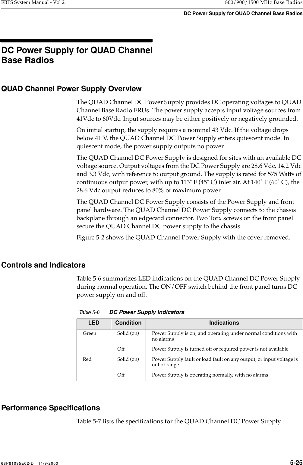  68P81095E02-D   11/9/2000 5-25 EBTS System Manual - Vol 2 800/900/1500 MHz Base Radios DC Power Supply for QUAD Channel Base Radios   DC Power Supply for QUAD Channel Base Radios QUAD Channel Power Supply Overview The QUAD Channel DC Power Supply provides DC operating voltages to QUAD Channel Base Radio FRUs. The power supply accepts input voltage sources from 41Vdc to 60Vdc. Input sources may be either positively or negatively grounded.On initial startup, the supply requires a nominal 43 Vdc. If the voltage drops below 41 V, the QUAD Channel DC Power Supply enters quiescent mode. In quiescent mode, the power supply outputs no power.The QUAD Channel DC Power Supply is designed for sites with an available DC voltage source. Output voltages from the DC Power Supply are 28.6 Vdc, 14.2 Vdc and 3.3 Vdc, with reference to output ground. The supply is rated for 575 Watts of continuous output power, with up to 113û F (45û C) inlet air. At 140û F (60û C), the 28.6 Vdc output reduces to 80% of maximum power. The QUAD Channel DC Power Supply consists of the Power Supply and front panel hardware. The QUAD Channel DC Power Supply connects to the chassis backplane through an edgecard connector. Two Torx screws on the front panel secure the QUAD Channel DC power supply to the chassis.Figure 5-2 shows the QUAD Channel Power Supply with the cover removed. Controls and Indicators Table 5-6 summarizes LED indications on the QUAD Channel DC Power Supply during normal operation. The ON/OFF switch behind the front panel turns DC power supply on and off. Performance Speciﬁcations  Table 5-7 lists the speciÞcations for the QUAD Channel DC Power Supply. Table 5-6 DC Power Supply Indicators LED Condition Indications Green Solid (on) Power Supply is on, and operating under normal conditions with no alarmsOff Power Supply is turned off or required power is not availableRed Solid (on) Power Supply fault or load fault on any output, or input voltage is out of rangeOff Power Supply is operating normally, with no alarms