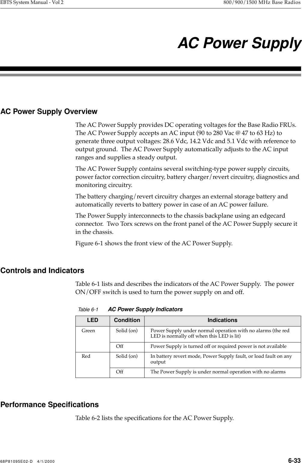  68P81095E02-D   4/1/2000 6-33 EBTS System Manual - Vol 2 800/900/1500 MHz Base Radios   6   AC Power Supply AC Power Supply Overview The AC Power Supply provides DC operating voltages for the Base Radio FRUs.   The AC Power Supply accepts an AC input (90 to 280 Vac @ 47 to 63 Hz) to generate three output voltages: 28.6 Vdc, 14.2 Vdc and 5.1 Vdc with reference to output ground.  The AC Power Supply automatically adjusts to the AC input ranges and supplies a steady output.The AC Power Supply contains several switching-type power supply circuits, power factor correction circuitry, battery charger/revert circuitry, diagnostics and monitoring circuitry. The battery charging/revert circuitry charges an external storage battery and automatically reverts to battery power in case of an AC power failure. The Power Supply interconnects to the chassis backplane using an edgecard connector.  Two Torx screws on the front panel of the AC Power Supply secure it in the chassis.Figure 6-1 shows the front view of the AC Power Supply. Controls and Indicators Table 6-1 lists and describes the indicators of the AC Power Supply.  The power ON/OFF switch is used to turn the power supply on and off.  Performance Speciﬁcations Table 6-2 lists the speciÞcations for the AC Power Supply. Table 6-1 AC Power Supply Indicators LED Condition Indications Green Solid (on) Power Supply under normal operation with no alarms (the red LED is normally off when this LED is lit)Off Power Supply is turned off or required power is not availableRed Solid (on) In battery revert mode, Power Supply fault, or load fault on any outputOff The Power Supply is under normal operation with no alarms