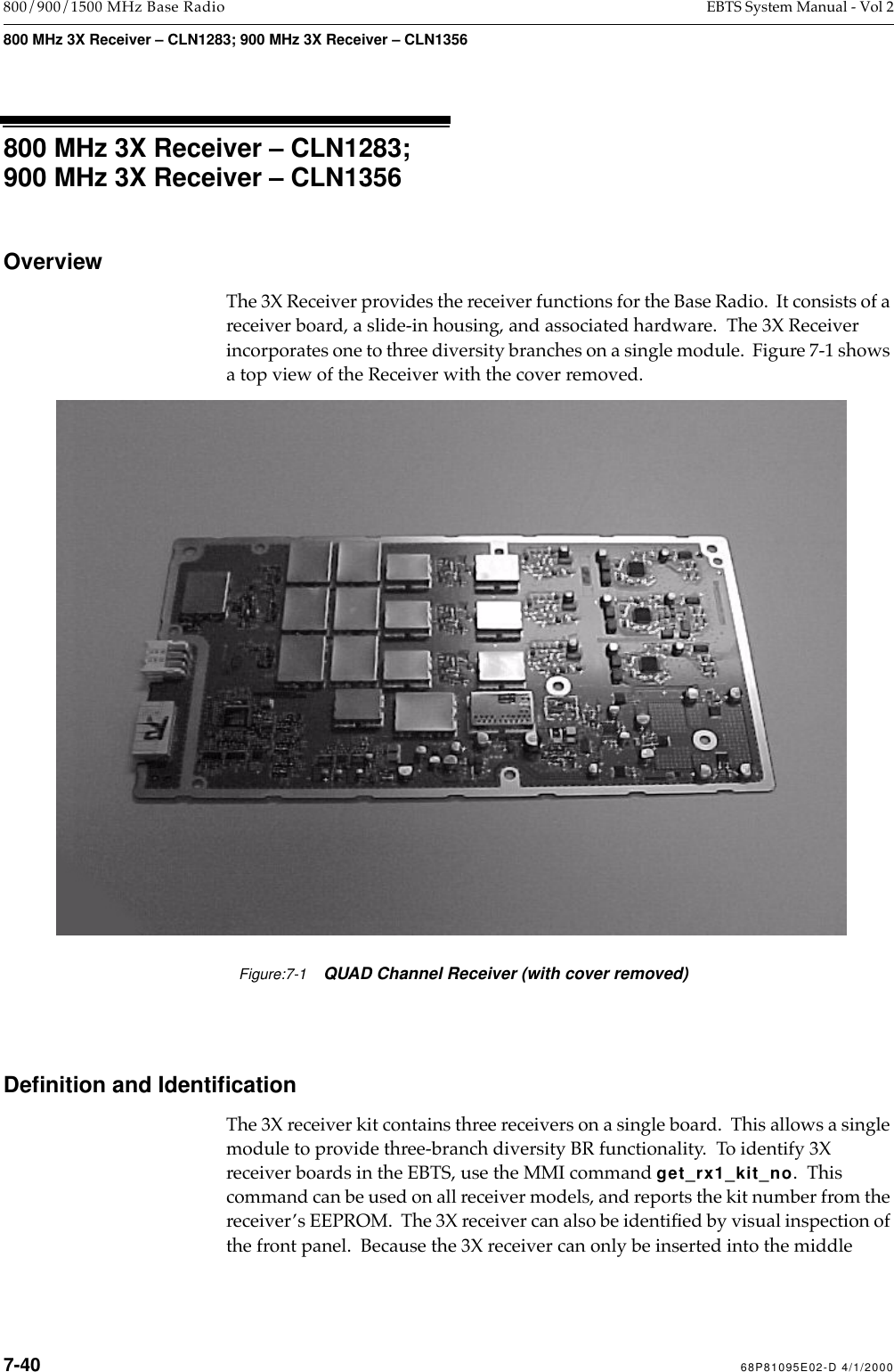  7-40 68P81095E02-D 4/1/2000 800/900/1500 MHz Base Radio EBTS System Manual - Vol 2 800 MHz 3X Receiver – CLN1283; 900 MHz 3X Receiver – CLN1356 800 MHz 3X Receiver – CLN1283;900 MHz 3X Receiver – CLN1356 Overview The 3X Receiver provides the receiver functions for the Base Radio.  It consists of a receiver board, a slide-in housing, and associated hardware.  The 3X Receiver incorporates one to three diversity branches on a single module.  Figure 7-1 shows a top view of the Receiver with the cover removed. Deﬁnition and Identiﬁcation The 3X receiver kit contains three receivers on a single board.  This allows a single module to provide three-branch diversity BR functionality.  To identify 3X receiver boards in the EBTS, use the MMI command  get_rx1_kit_no .  This command can be used on all receiver models, and reports the kit number from the receiverÕs EEPROM.  The 3X receiver can also be identiÞed by visual inspection of the front panel.  Because the 3X receiver can only be inserted into the middle Figure:7-1QUAD Channel Receiver (with cover removed)