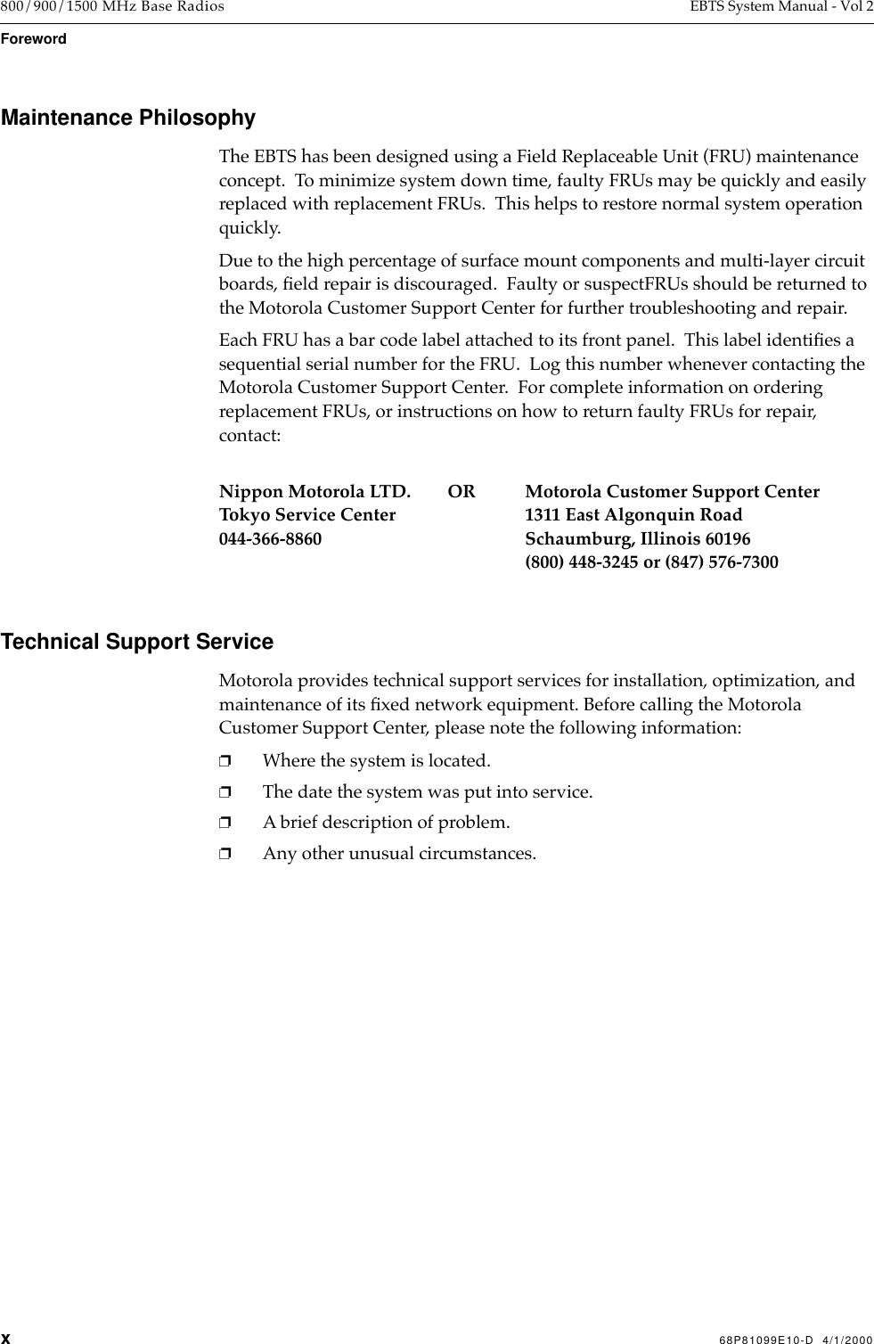  x 68P81099E10-D  4/1/2000 800/900/1500 MHz Base Radios EBTS System Manual - Vol 2 Foreword Maintenance Philosophy The EBTS has been designed using a Field Replaceable Unit (FRU) maintenance concept.  To minimize system down time, faulty FRUs may be quickly and easily replaced with replacement FRUs.  This helps to restore normal system operation quickly.Due to the high percentage of surface mount components and multi-layer circuit boards, Þeld repair is discouraged.  Faulty or suspectFRUs should be returned to the Motorola Customer Support Center for further troubleshooting and repair.Each FRU has a bar code label attached to its front panel.  This label identiÞes a sequential serial number for the FRU.  Log this number whenever contacting the Motorola Customer Support Center.  For complete information on ordering replacement FRUs, or instructions on how to return faulty FRUs for repair, contact: Nippon Motorola LTD.        OR Motorola Customer Support CenterTokyo Service Center 1311 East Algonquin Road044-366-8860 Schaumburg, Illinois 60196(800) 448-3245 or (847) 576-7300 Technical Support Service Motorola provides technical support services for installation, optimization, and maintenance of its Þxed network equipment. Before calling the Motorola Customer Support Center, please note the following information: ❐ Where the system is located. ❐ The date the system was put into service. ❐ A brief description of problem.  ❐ Any other unusual circumstances.