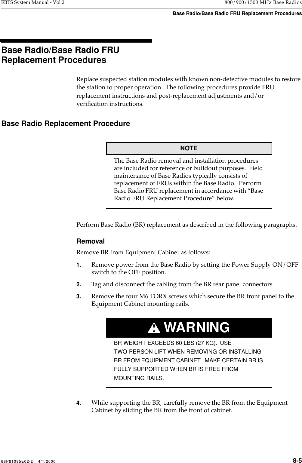  68P81095E02-D   4/1/2000 8-5 EBTS System Manual - Vol 2 800/900/1500 MHz Base Radios Base Radio/Base Radio FRU Replacement Procedures Base Radio/Base Radio FRU Replacement Procedures Replace suspected station modules with known non-defective modules to restore the station to proper operation.  The following procedures provide FRU replacement instructions and post-replacement adjustments and/or veriÞcation instructions. Base Radio Replacement ProcedureNOTE The Base Radio removal and installation procedures are included for reference or buildout purposes.  Field maintenance of Base Radios typically consists of replacement of FRUs within the Base Radio.  Perform Base Radio FRU replacement in accordance with ÒBase  Radio FRU Replacement ProcedureÓ below.Perform Base Radio (BR) replacement as described in the following paragraphs. Removal Remove BR from Equipment Cabinet as follows: 1. Remove power from the Base Radio by setting the Power Supply ON/OFF switch to the OFF position. 2. Tag and disconnect the cabling from the BR rear panel connectors. 3. Remove the four M6 TORX screws which secure the BR front panel to the Equipment Cabinet mounting rails.WARNING! BR WEIGHT EXCEEDS 60 LBS (27 KG).  USE TWO-PERSON LIFT WHEN REMOVING OR INSTALLING BR FROM EQUIPMENT CABINET.  MAKE CERTAIN BR IS FULLY SUPPORTED WHEN BR IS FREE FROM  MOUNTING RAILS. 4. While supporting the BR, carefully remove the BR from the Equipment Cabinet by sliding the BR from the front of cabinet.