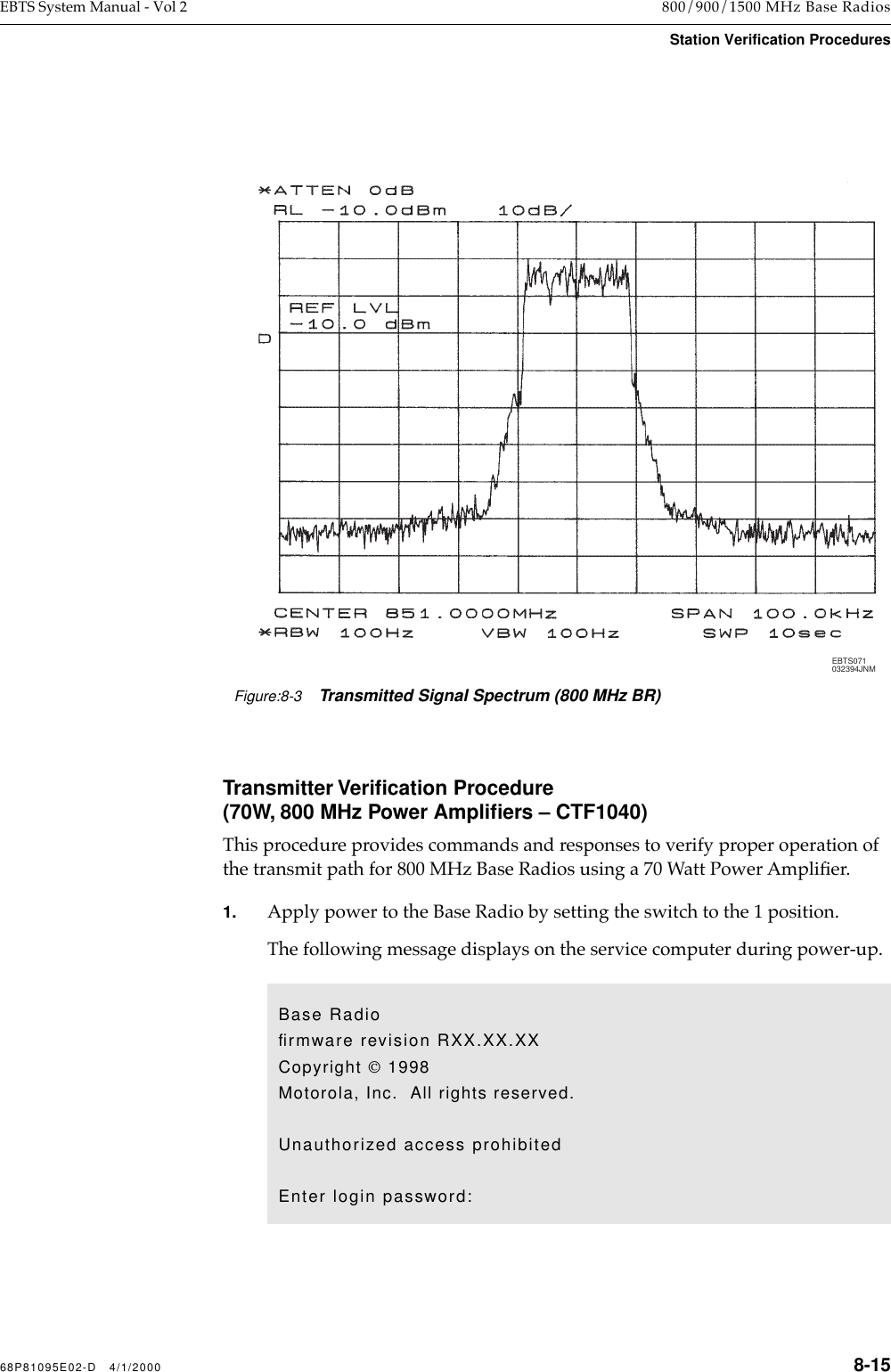 68P81095E02-D   4/1/2000 8-15EBTS System Manual - Vol 2 800/900/1500 MHz Base RadiosStation Verification ProceduresTransmitter Veriﬁcation Procedure(70W, 800 MHz Power Ampliﬁers – CTF1040) This procedure provides commands and responses to verify proper operation of the transmit path for 800 MHz Base Radios using a 70 Watt Power AmpliÞer. 1. Apply power to the Base Radio by setting the switch to the 1 position. The following message displays on the service computer during power-up.Figure:8-3Transmitted Signal Spectrum (800 MHz BR)EBTS071032394JNMBase Radioﬁrmware revision RXX.XX.XXCopyright  1998Motorola, Inc.  All rights reserved.Unauthorized access prohibitedEnter login password: