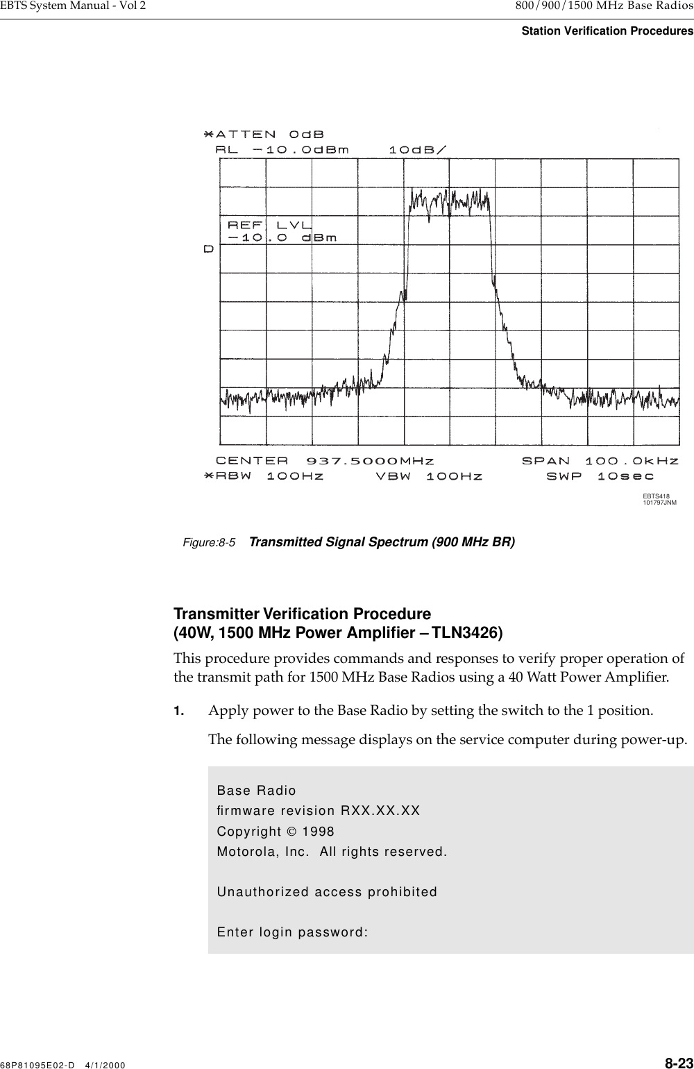 68P81095E02-D   4/1/2000 8-23EBTS System Manual - Vol 2 800/900/1500 MHz Base RadiosStation Verification ProceduresTransmitter Veriﬁcation Procedure(40W, 1500 MHz Power Ampliﬁer – TLN3426)  This procedure provides commands and responses to verify proper operation of the transmit path for 1500 MHz Base Radios using a 40 Watt Power AmpliÞer. 1. Apply power to the Base Radio by setting the switch to the 1 position. The following message displays on the service computer during power-up.EBTS071032394JNM937.5000EBTS418101797JNMFigure:8-5Transmitted Signal Spectrum (900 MHz BR)Base Radioﬁrmware revision RXX.XX.XXCopyright  1998Motorola, Inc.  All rights reserved.Unauthorized access prohibitedEnter login password: