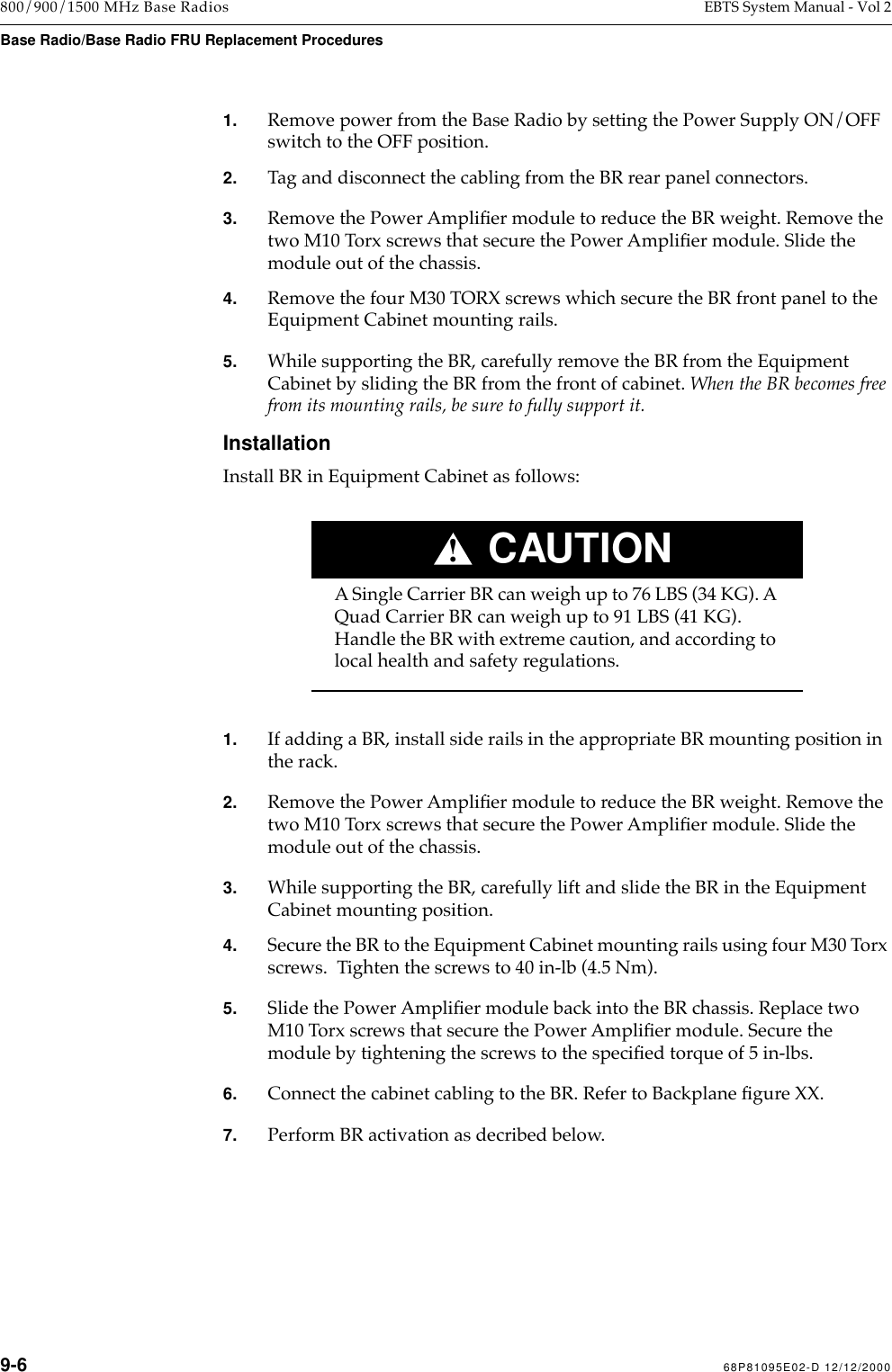  9-6 68P81095E02-D 12/12/2000 800/900/1500 MHz Base Radios EBTS System Manual - Vol 2 Base Radio/Base Radio FRU Replacement Procedures 1. Remove power from the Base Radio by setting the Power Supply ON/OFF switch to the OFF position. 2. Tag and disconnect the cabling from the BR rear panel connectors. 3. Remove the Power AmpliÞer module to reduce the BR weight. Remove the two M10 Torx screws that secure the Power AmpliÞer module. Slide the module out of the chassis. 4. Remove the four M30 TORX screws which secure the BR front panel to the Equipment Cabinet mounting rails. 5. While supporting the BR, carefully remove the BR from the Equipment Cabinet by sliding the BR from the front of cabinet.  When the BR becomes free from its mounting rails, be sure to fully support it. Installation Install BR in Equipment Cabinet as follows:CAUTION! A Single Carrier BR can weigh up to 76 LBS (34 KG). A Quad Carrier BR can weigh up to 91 LBS (41 KG). Handle the BR with extreme caution, and according to  local health and safety regulations. 1. If adding a BR, install side rails in the appropriate BR mounting position in the rack. 2. Remove the Power AmpliÞer module to reduce the BR weight. Remove the two M10 Torx screws that secure the Power AmpliÞer module. Slide the module out of the chassis. 3. While supporting the BR, carefully lift and slide the BR in the Equipment Cabinet mounting position. 4. Secure the BR to the Equipment Cabinet mounting rails using four M30 Torx screws.  Tighten the screws to 40 in-lb (4.5 Nm). 5. Slide the Power AmpliÞer module back into the BR chassis. Replace two M10 Torx screws that secure the Power AmpliÞer module. Secure the module by tightening the screws to the speciÞed torque of 5 in-lbs. 6. Connect the cabinet cabling to the BR. Refer to Backplane Þgure XX. 7. Perform BR activation as decribed below.